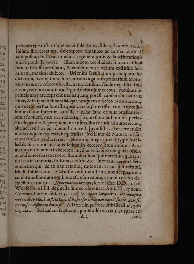 C f]. Do. th2- Das, Atm Iur, niyi- 'TneU illic) | ad- pio übus : pi (AL, ceo Jaffe usin yius Q.u chia fed ib. 3. (Lion, (dico- mitt ni, d [ri primam ejus inftitutionem confideremus folus efthomo ; nobi liffima illa. creatura, ex corpore organico &amp; anima rationali compofita, cüi Lavacrum hoc regenerationis &amp; fan&amp;tificationis unicéprodeíle poteft. Iítam autem acephalam molem animá rationalifuifle prxditam, &amp; confequenter verum exftitiffe ho- minem, maximé dubito. — Utienim facultatum principum fic di&amp;arum, five fenfuum internorum organum primarium &amp; pro- ximum unicé cerebrum efle, nemo fenfatus facile negabit: ita, etiam, cerebro omnimode quod deftituitur corpus , facultatum principum particeps cfle nequaquam poteft ; abfentibus autem hifce, &amp; in fpecie phantafiá, qua tanquam objecto ratio utitur., quis certo perfuaderce fibi queat, in corporco ifto trunco nobilif- fimum illum fpiritum latitáfle ? Aliàs fané otiofus praftantio- rem actionem, quz in intellectu [ à quo fumma hominis perfe- &amp;io dependet,&amp; per quem, ne animalibus brutis adnumeretur., obtinet, verbo: per quem homo eft, | .confiftit , exercere nullo modo unquam valeret, ficá; fruftra (fed DEus &amp; Natura nil fa- ciunt fruftra, )inhzreret. —. Hinc non inepti funt illi; qui intel- lectüs fcu ratiocinationis fedem in cerebro conftituunt, Ani- mamd; rationalem in cerebro, mediante fcilicet imaginatione», opetationes fuas exercere, ftatuufit; ideoque defeàus; quos ra- tio lzfa inamentia , ftultitia, delirio &amp;c.' incurrit; cerebri 1-(i- oneminíequi; Sz ab hac remota , rationem etiam fibi reftitui, Mediciobfervant. | Catuifle veró monftrum hoc acephalum., cerebro, admodum credibile eft, cim capite, utpote cerebri do- micilio, caruerit. . .Qwot4uot occurrugt;icribit Exc. D.D. Jo. Jac; W'epferus in Hift de puella fine cerebro nata, Ann. III. Ephem. German. Curiof. obf. 129. dàxepaaoi apud Scriptores , fot ponflra velcerebro plane deflitutay vel imperfecti]|mum nacta fuiffe, nop ff. ge caufa exiftimandum efl. Aft forté in pectore laticáffe illud, quis objiciat. ' Sed eadem facilitate, qua idadfirmaretur , negari et-