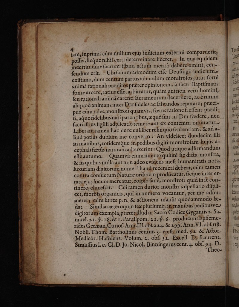 Ld inprimis cüm nullum ejus indicium externe compaructit, poffet.ficque nihil certi determinare liceret. In quaequidem incertitüdine facrum iftum actum meritó debere'omitti , cen- fendum erit. Ubifanum admodum effe Deufingii judicium. exiftimo, dum centum partus admodum monftrofos , utut forté animá rationali przditós prxter opinionem ; à facri Baptifmatis fonte arcere, fatius effe, arbitratur, quàm uninon vero homini, feu rationali animá carenti facramentum decernere , acbrutum aliquod animans inter D: fideles ac falvandos reputare; praci- ué cüm tales, monftrofi quamvis, foetus ratione fi effent przdi- ti, aque fidelibus nati parentibus,equéfint in Di foedere , nec facri iftius figilli adplicatio temeréaut ex contemtu omittatur.. Liberamitamen hac dere cuilibet relinquo fententiam; &amp; ada- liud potiüis dubium me converto : Àn videlicet duodecim illi in manibus, totidemque in pedibus digiti monftrofam hujus a- cephali foetüs naturam adauxerínt ? Quod utique adfirmandum efícautumo. | Quamvis enim inter exquifité fic dida monftra, &amp; in quibus nulla aut non adeo evidens ineft humanitatis nota; luxurians digitorum numer? haud recenferi debeat, cüm tamen contta confuetum Naturz ordinem prodücatur, ficque inter er- rata ejus locum mereatur, eoipfo (anc, monftrofi quid in fe con- cct, tnorbis organicis qui innumero vocantur, per me adnu- meret; ;cüm fit res p. n. &amp; actionem mánüs quodammodo l«- dat. Similia cxteroquin fex pluriumq; ingmanibus pedibusveo digitorum exempla,prxterillud in Sacro Codice Gygantis 2. 5a- muel. 21. y. 18. &amp; 1. Paralipom. 21. Y. 6. producunt Epheme- rides German, Curiof. Ann. IILobf.224. &amp; 299. Ann.VI. obf.r18, Nobil. Thom. Bartholinus centur. 3. epift; med. 92. &amp; Actor. Medicor. Hafniens. Volum. 2. obf. 32. Excell. D. Laurent. Suau/lius]. c. Cl, D. Jo. Nicol, Binningerus cent. 4. obf. 94. D. ! Theo- (010g uel p, ! natum ili iuc TT