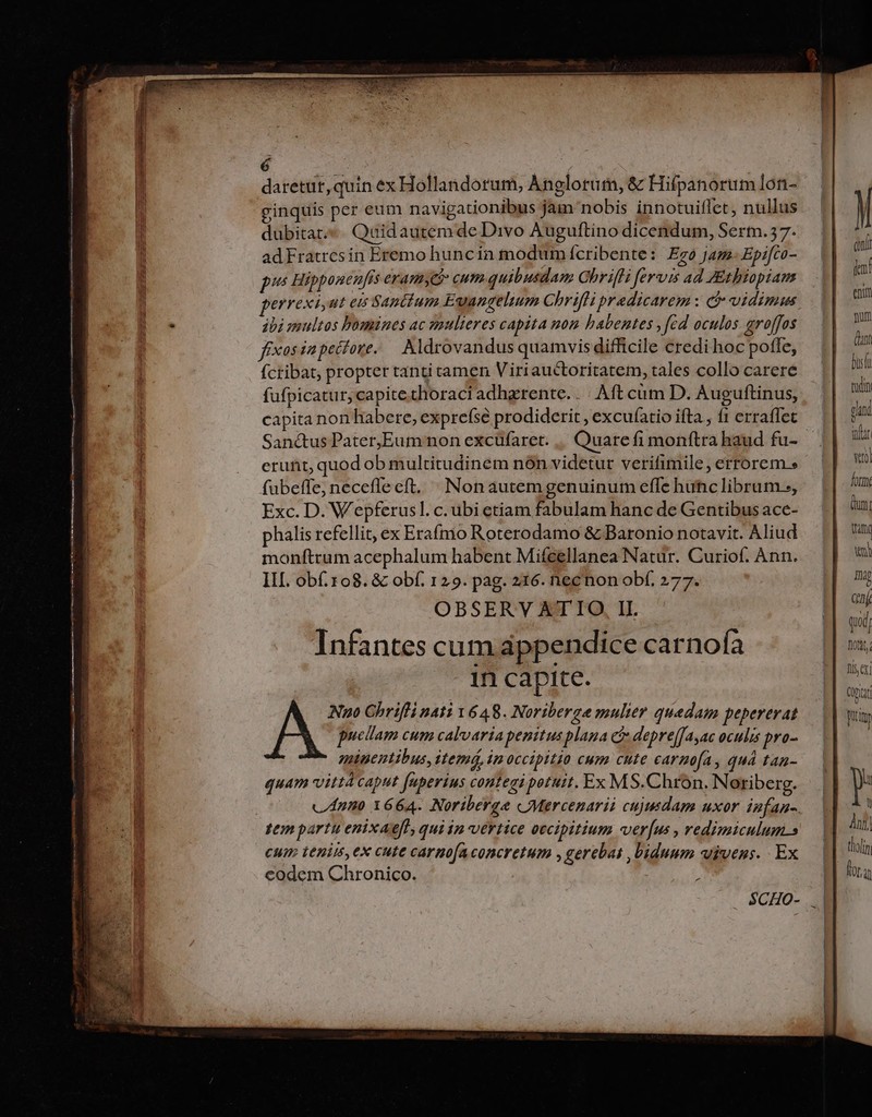 6 : | daretut,quin ex Hollandorum, Anglorum, &amp; Hifpanorum lon- ginquis per eum navigationibus jam nobis innotuiflet, nullus dubitat. Quidautem de Divo Auguftino dicendum, Serm.57. adFratrcsin Eremo huncín modum ícribente: Ego jam- Epifco- pus Hipponeufis eranmy&amp;&amp; cum quibusdam OhrifH fervis ad Athiopiam errexiut ei Saptium Euangelium Chrifli predicarem : &amp; vidimus dbi multos bomines ac mulieres capita uon habentes , fed oculos groffos fixos ia pecore. — Aldrovandus quamvis difficile credi hoc pofle, fcribat, propter tanti tamen Viriauctoritatem, tales collo carere füfpicatur, capite.thoraci adhgrente. . | Aft cüm D. Auguftinus, capita non habere, exprefse prodiderit , excufatio ifta, f1 erraffec erunt, quod ob multitudinem nón videtur verifimile, errorem» fubeffe, neceflecft, Non autem genuinum efle huc librum, Exc. D. Wepferusl. c. ubi etiam fabulam hanc de Gentibus ace- phalis refellit, ex Erafmo Roterodamo &amp; Baronio notavit. Aliud monftrum acephalum habent Mifeellanea Natur. Curiof. Ann. III obf.108. &amp; obf. 129. pag. 216. necnon obf. 277. Infantes cum appendice carnofa in capite. puellam cum calvarta penitus plana c depre[fayac oculis pro- minentibus, itemá, in occipitio cum cute carmofa, quà tan- quam vitt caput fuperius contegi petutt. Ex MS.Chrón. Noriberg. tem partu enixaeft, quiin vertice oecipitium verus , redimiculum.s cum tenim,ex cute carnofaconcretum ,gerebas , biduum vivens. Ex codem Chronico. SCHO- cn