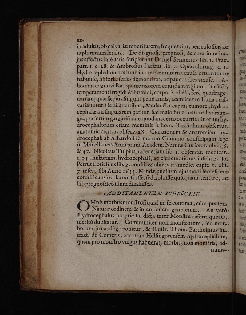 *Ó o part. 1..c: 28: &amp; Ambrofius Parzxus. lib. 7. Oper. chirurg. c. r,. temperament frigidi &amp; humidi, corporis obefi, fere quadrage-- nariam; quz fzpius fingulis pené annis, accrefcente Luná , cal-- varii futuris fc dilatantibus, &amp; adau&amp;o capitis tumore; hydro-- gis, prxíertim gargarifmate quodam certo occurrit.Duorum hy-- drocephalorum etiam: meminit: Thom.. Bartholinus'obfervat,. drocephali ab Alhardo Hermanno: Cummio conícriptam lege: &amp; 47.. Nicolaus T'ulpius habet etiam lib. r. obfervat. medicar.. C. 25. hiftoriam: hydrocephali , ac ejus curationis infelicis.. Jo.. Petrus Lotichiüuslib. 2. confi! &amp; obfervat.. medic: capit. 1. obf. fub prognofticoillum dimififfe».. : cADDITAMENTIUM:. SCHROCKIL. ^w Mnis morbus monftrofiquid in: fe continet, cüm prater... Hydrocephalus proprie fic di&amp;a inter. Monftra referri queato,. meritó dubitatur... Communiter non monftrorum, fed mor-. borum in catalogo ponitur; &amp; Illüftr. Thom: Bartholinus in... quem pro monítro vulgus habuerat, morbis; non moriftris; ad- soni) punc quip tma 0t imo pa fetus loi tibus tone pac pcd wu iyd phi dari, Iad