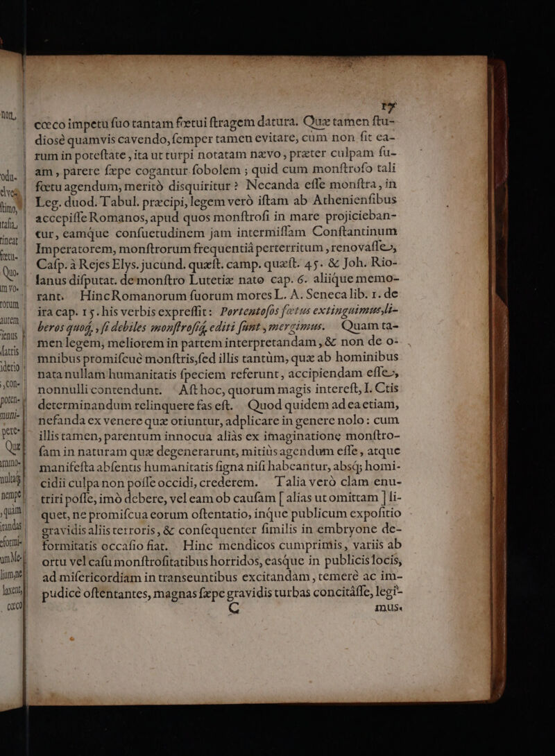 tL, | f cceco impetu fuo tantam feetui ftragem datura. Qux tamen ftu- diosé quamvis cavendo, (emper tamen evitare, cum non fit ea- | rum in poteftate , ita ut turpi notatam nzvo , przter culpam fu- ojj | am parere fxpe cogantur fobolem ; quid cum monftrofo tali dw | fetu agendum, meritó disquiritur ? Necanda efle monftra , in (ino, i Leg. duod. Tabul. prxcipi, legem veró iftam ab Athenienfibus uf, | &amp;ccepifle Romanos, apud quos monftrofi in mare projicieban- ig | Cur; camque confuetudinem jam intermiffam Conftantinum TAE Imperatorem, monftrorum frequentià perterritum , renovafle», ul Cafp. à Rejes Elys. jucund. quxtt. camp. quxft. 45. &amp; Joh. Rio- M lanus difputat. demonftro Lutetiz nato cap. 6. aliique memo- ou | Pane HincRomanorum fuorum moresL. A. Seneca lib. ÉH de ag | HACap r5. his verbis expreffit : Portentofos fetus extiuguimusi- jenus d beros quod, , ft debiles mmonftrofta, editi [nmt , mer cimus. uam ta- faris l men legem; meliorem in partem interpretandam, &amp; non de O- dero] mnibus promifcué monftris,fed illis tantüm, qux ab hominibus ^| nmatanullam humanitatis fpeciem referunt, accipiendam effe.;, Ww aonnullicontendunt. Aft hoc, quorum magis intereft, I. Ctis nie determinandum relinquere fas eft. Quod quidem adeactiam, M nefanda ex venerequz oriuntur, adplicare in genere nolo: cum , xel illistamen, parentum innocua aliàs ex imaginatione monítro- Qu | faminnaturam quz degenerarunt, mitiusagendum effe, atque mU-| manifeftaabfenus humanitatis figna nifi habeantur, absq; homi- Wa cii culpa non poífeoccidi, crederem. — Talia veró clam enu- WD*!- triripoffe,imó dcbere, vel eam ob caufam [ alias ut omittam | li- qua quet, ne promifcua eorum oftentatio, inque publicum expofitio nnás gravidis aliis terroris, &amp; confequenter fimilis in embryone de- ii formitatis occafio fiat. Hinc mendicos cumprimis, variis ab um Me | ortu vel cafu monftrofitatibus horridos, easque in publicislocis, ad mifericordiam in transeuntibus excitandam , temeré ac im- | pudicéoftentantes, magnas fxpe gravidis turbas concitáffe, legi- a C IDUS« liy | loxentjl L f — € it - TET CAFES à RTT n DA 2ccxa -—