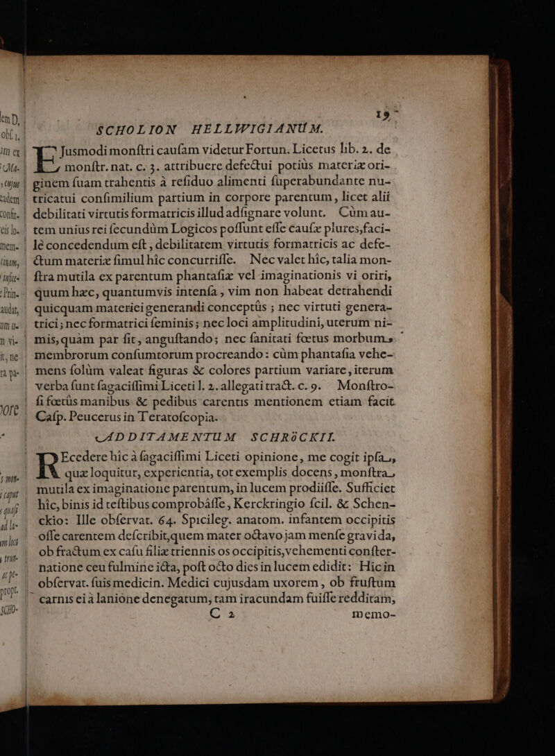 ob i, lm er Ineni- fitm, D audat, | | | ll | i | | l l It, ne 'Oft | | SCHOLION HELLIVIGIANU M. Jusmodi monftri caufam videtur Fortun. Licetus hib. 2. de E monftr. nat. c. 3. attribuere defe&amp;ui potiüs materix ori- ginem fuam trahentis à refiduo alimenti fuperabundante nu- tricatui confimilium partium in corpore parentum , licet alii debilitati virtutis formatricis illud adfignare volunt. Cuümau- tem unius rei íecundüm Logicos poffunt effe cauí(x plures;faci- lé concedendum eft , debilitatem virtutis formatricis ac defe- &amp;tum materix fimulhic concurriffe. Nec valet hic, talia mon- ftra mutila ex parentum phantafix vel imaginationis vi oriri, quum hzc, quantumvis intenfa , vim non habeat detrahendi quicquam matcrici generandi conceptis ; nec virtuti genera- trici; nec formatrici feminis ; nec loci amplitudini, uterum ni- mis,quàm par fit, anguftando; nec fanitati foetus morbum. membrorum confumtorum procreando : cüm phantafia vehe- mens folàm valeat figuras &amp; colores partium variare, iterum o verba funt fagaciffimi Licetil.2.allegatitratt. c. 9. Monftro- fi foetüs manibus &amp; pedibus carentis mentionem ctiam facit Cafp. Peucerus in T'eratofcopia. vADDITAMENTUM SCHROoCKIL Y y Ecedere hic à fagaciffimi Liceti opinione, me cogit ipfa,, quz loquitur, experientia, tot exemplis docens , monftra, mutila ex imaginatione parentum, in lucem prodiiffe. Sufficiet hic, binis id teftibus comprobáfle , Kerckringio fcil. 8 Schen- ckio: Ille obfervat. 64. Spicileg. anatom. infantem occipitis offe carentem deícribit,quem mater odtavo jam menfe gravida, ob fra&amp;um ex cafu filix triennis os occipitisvchementi confter- natione ceu fulmine icta, poft octo diesin lucem edidit: Hicin obfervat. fuis medicin. Medici cujusdam uxorem , ob fruftum 2; IDnecmo-