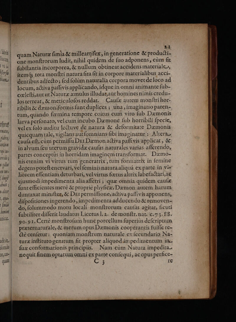 tfntuf- Vif gni; (nita ci ridi » lu 7172 impe | abuit í | h ait pie | fmi Jumint anicat. | xdi iu | (cendo | )l (ille | quum | [ | | 2I quam Naturz fimia &amp; milleartifex , in generatione &amp; produai- one monftrorum ludit, nihil quidem. de fuo adponens , cüm fit fubftantia incorporea, &amp; nullum obtineat accidens materiale», itemd; tota monftti natura fita fit in corpore materialibus acci- dentibus adfe&amp;o ; fed folüm naturalia corpora movet de loco ad locum, activa paffivis applicando, idque in omni animante fub- cacleftijaut ut INaturx zzmulus illudat;aüt homines nimis credu- losterreat, &amp; meticulofos reddat. | Caufx autem monftri hor- ribilis &amp; dxmoniformis funt duplices ; una , imaginatio paren- tum, quando fcemina tempore coitus cum viro fub Damonis larva perfonato, vel cum incubo Dzmone fub horribili fpecie, velex folo auditu le&amp;uve de, natura &amp; deformitate Dzmonis quicquam tale, vigilans autfomnians fibi imazinatur :. A]tera, caufa eft; cüm permiflu DziDamon adiva paffivis applicat , &amp; inalvum feu uterum gravidzx caufas naturales varias afferendo, partes conceptus in horridam imaginemtransformat. Dzmo- nisetenim vi virtus tum generatrix , tum formatrix in femine degens poteftenervari, vel feminis natura aliquá ex parte in vi- liozem effentiam deturbari, vel virtus fvetus altrix labefactari,ac ejusmodi impedimenta aliaafferri ; qua omnia quidem cauíz funt eficientes mere &amp; proprie phyficz; Dzmon autem harum duntaxat minifter, &amp; Dr permiffione, aGtiva paffivis apponens, difpofitiones ingerendo, impedimenta adducendo &amp; removen- do, íolummodo motu locali monftrorum cauf(as agitat, ficuti fubtiliter differit laudatus Licetus1. 2. de monftr. nat. c. 7 5. $8. 90. 91. Certé monftrofum hunc porcellum fuperiüs defcriptum przternaturale, &amp; metum opus Dzmonis cooperantis fuifle re- &amp;é cenfetur: quoniam monftrum naturale ex fecundario Na- turz inftituto genitum fit propter aliquod impedimentum iv. fux conformationis principii. Nam cüm Natura impedita. ncquit finem optatum omni ex parte conífequi, ac opus perficc- 3 re