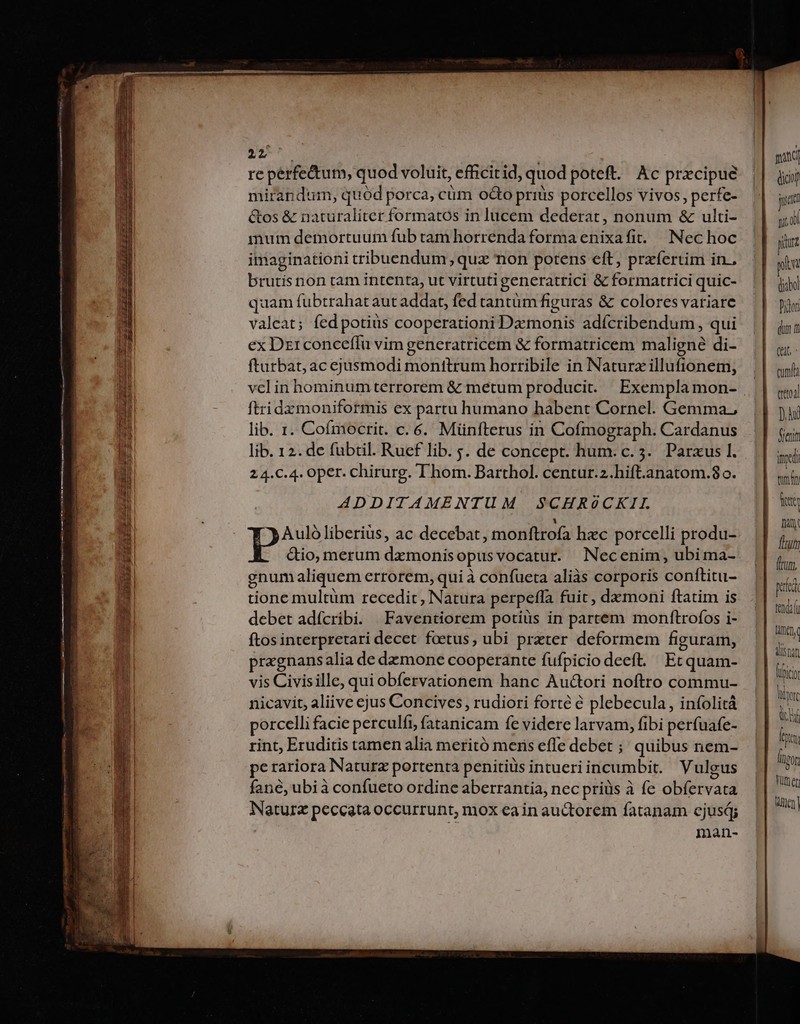 212 re perfectum, quod voluit, efficitid, quod poteft. Ac prxcipue mirandum, quód porca, cüm octo priàs porcellos vivos, perfe- &amp;os &amp; naturaliter formatos in lucem dederat, nonum &amp; ulti- inum demortuum fub tam horrenda forma enixafit.. Nec hoc imaginationi tribuendum; quz non potens eft, przíertim in.. brutis non tam intenta, ut virtutigeneratrici &amp; formatrici quic- quam fubtrahat aut addat, fed tantüm figuras &amp; colores variare valeat; fed potiüs cooperationi Dzmonis adícribendum , qui ex Dzrconceffu vim generatricem &amp; formatricem maligne di- fturbat, ac ejusmodi monttrum horribile in Naturz illufionem, vcl in hominum terrorem &amp; metum producit. Exemplamon- ftridzmoniformis ex partu humano habent Cornel. Gemma, lib. 1. Cofmocrit. c. 6. Münfterus in Cofmograph. Cardanus lib. 12. de fübtil. Ruef lib. s. de concept. hum. c. 5. Parxus 1. 2 4.C.4. Oper. chirurg. Thom. Barthol. centur.z.hift.anatom.80o. ADDITAMENTUM SCHRóCKIL LI Aulóliberius, ac decebat, monftrofa hzc porcelli produ- ctio, merum dzmonis opusvocatur. Necenim, ubi ma- gnum aliquem errorem, qui à confueta aliàs corporis conftitu- tione multüm recedit, Natura perpeffa fuit, demoni ftatim is debet adícribi. | Faventiorem potiüs in partem monftrofos i- ftos interpretari decet foetus, ubi prater deformem figuram, pragnansalia de dzmone cooperante fufpicio deeft. Et quam- vis Civisille, qui obíervationem hanc Autori noftro commu- nicavit, aliive ejus Concives , rudiori forté e plebecula, infolità porcelli facie perculfi, fatanicam fe videre larvam, fibi perfuafe- rint, Eruditis tamen alia meritó meris effe debet ;; quibus nem- pe rariora Naturz portenta penitius intueriincumbit. Vulgus fané, ubià confueto ordinc aberrantia, nec priüs à fe obfervata Naturz peccata occurrunt, nox ea in auctorem fatanam cjuság man- gan dico! cunt cria D hd Miei ind tlm ity Tiny Tun ion