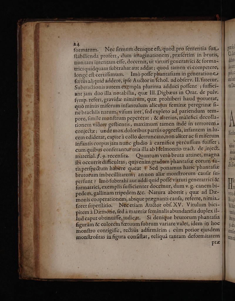 A4. formatum. ^ Necfitmum denique eft; quod pro fententia fuas iontam intentam efle, decernit, ut virtuti generatrici &amp; forma- triciquidquam fubtrahataut addat; quod tamen ei competere; fctüsaliquid addere, ipfe Au&amp;orin fchol. ad obferv. IL: fatetur. Subtra&amp;ionisautem exempla plurima adduci poffent ; fuffici- ant jam duo illa netabilia, qua Ill. Digbxus in Orat. de pulv. (ymp. refert, gravidz nimirüm; qux prohiberi haud potuerat, quó minüs miferum infantulum alicujus feminz peregrinz fi- pore; fimile mohftrum pepcrérat ; &amp; alterius, malefici decolla- conje&amp;z; unde mox doloribus partás oppreffa, infantem in lu- cem ediderat, capiteà collo detruncato;nonaliter ac fi miferum infantis corpusjám nunc gladio à carnifice percuffum fuiflet ; cum quibus conferantur tria illa ab Helmontio tract. de inje&amp;t.. material.$.9.recenfita. Quantum veró bruta attinct, magna ibi occurrit difficultas; quisenim gradum phantafix eorum *fa- perfunt? Imó fubtrahi aut addi quid poffé virtuti generatrici &amp; formatrici, exemplis fufficienter docemur, dum v.g. canem bi- pedem, gallinam tripedém &amp;c. «Natura abortit ; qux ad Dx- monis cooperationem, absque pregnant caufa, referre, nimia. | foretfuperítitio. INecetiam Auctor obf. XV. Vitulum bici- | piemà Dzmone, fed à materiz feminalis abundantia duplex il- lud caput obtinuiffe,judicat. Si denique brutorum phantafia figuram &amp; colorém fcetuum fuórum variare valet, idem in hoc | monftro contigiffe, re&amp;iüs adfirmárim ; cüm potior ejusdem | monftrofitas in figura confiftat, rcliquá tantam deformitatem | ; pra | pe I | (uH (dun. E] pisc e De dii 77 Iria f t Ins lij LAT trf Bit 1d Conn Cte