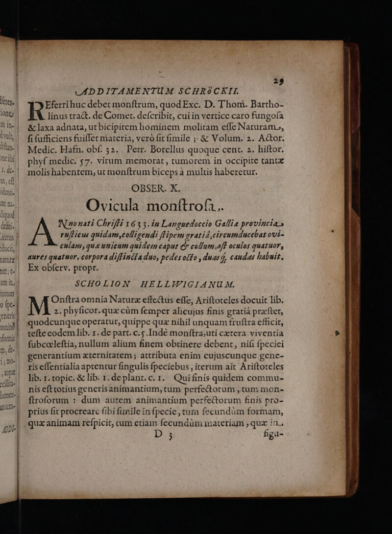 liquod net (- 29 JADDITAMENTUM SCHR90CKII. Eferrihuc debet monftrum, quod Exc. D. Thon. Bartho- linus tra&amp;. de Comer. defcribit, cui in vertice caro fungofa &amp; laxa adnata, ut bicipitem hominem molitam efle Naturam.;, fi fufficiens fuiflet materia, veró fit fimile ;; &amp; Volum. 2. AGor. Medic. Hafn. obf. 52. Petr. Borellus quoque cent. 2. hiftor. phyf medic. ;7. virum memorat, tumorem in occipite tant molis habentem, ut monítrum biceps à multis haberetur. OBSER. X. Ovicula. monítrof.. IN go nati Chrifli 1633.12 Languedoccio Gallia provincias rufticus quidam,colligendi [lipem gratid,circumducebat ovi- culam,qua unicum quidem caput c colfum;aft oculos quatuor, aures quatuor, corpora diffinéla duo, pedes odfo , duas d, caudas babuit. Ex obferv. propr. SCHOLION HELLIIGIANU AM. Onftraomnia Naturz effectus effe, Ariftoteles docuit lib. 2. phyficor. qua cüm femper alicujus finis gratia pracftet, quodcunque operatur, quippe quz nihil unquam fruftra efficit, tefte codem lib. 1. de part. c.5.Indé monftra;uti cxtera viventia fubcocleftia, nullum alium finem obtinere debent, niíi fpeciei generantium zternitatem ; attributa enim cujuscunque gene- ris effentialia aptentur fingulis fpeciebus , iterum ait Ariftoteles lib. i. topic. &amp; lib. 1. deplant.c. 1. Quifinis quidem commu- nis efttotius generisanimantium, tum perfectorum , tum mon- ftroforum : dum autem animantium perfectorum finis pro- prius fit procreare fibi fimile in fpecie , tura fecundüm formam, qux animam refpicit, cum etiam fecundüm inateriam ; qux in.,