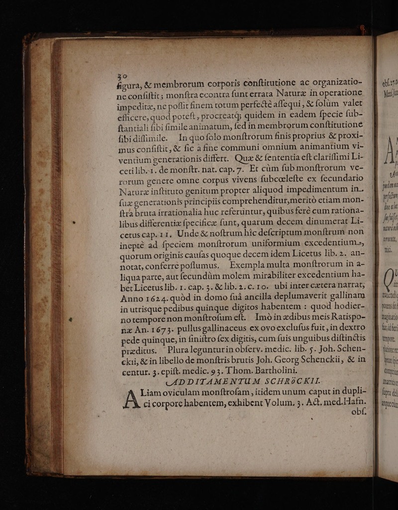 20 HET &amp; membrorum corporis conftitutione ac organizatio- ne confiftit; monftra econtra funt errata Natura in operatione impceditz, ne poffit finem totum perfecte affequi , € folüm valet efficere, quod poteft , procreatdy quidem in cadem fpecie fub- ftantiali fibi fimile animatum, fed in membrorum conítitutioné fibidifimile. Inquofolo monftrorum finis proprius &amp; proxi- inus confiftit, &amp; fic à fine communi omnium animantium vi- ventium generationis differ. Quz &amp; fententia eft clariffimi Li- cetilib..1. de monftr. nat. cap. 7. Et cüm fub monftrorum ve- rorum genere omne corpus vivens fubcoelefte ex fecundario Naturz inftituto genitum propter aliquod impedimentum in. (trà bruta irrationalia huc referuntur, quibus feré cum rationa- libus differentix fpecifice funt, quarum decem dinumerat Li- cetuscap. 11, Unde &amp; noftrum hic defícriptum monítrum non inepté ad fpeciem monftrorum uniformium excedentium.», quorum originis caufas quoque decem idem Licetus lib. 2. an- notat,conferré poflumus, Exempla multa monftrorum in a- liqua parte, aut fecundüm molem mirabiliter excedentium ha- bet Licetus lib. r. cap. 5. &amp; lib. 2. c. 1o. ubi inter cxtera narrat, Anno 1624.quóàd in domo fuà ancilla deplumaverit gallinam in utrisque pedibus quinque digitos habentem : quod hodier- iotempore non monftrofum eft. Imóin dibus meis Ratispo- nz Àn. 1673. pullusgallinaceus ex ovo exclufus fuit, in dextro pede quinque, in Íiniítro fex digitis, cum fuis unguibus diftin&amp;tis :editus. Pluralegunturin obferv. medic. lib. 5. Joh. Schen- ckii, &amp; in libello de monftris brutis Joh. Georg Schenckii, &amp; in centur. 3. epift. medic. 95. l'hom. Bartholini. LADDITAMENTUM SCHR9oCKII. n oviculam monftrofam , itidem unum caput in dupli- A. cicorpore habentem, exhibent Volum. 5. AG. med.Hafn. obf * obl n l Mau umi wm licht / Wi ! atria tttetit Yi. U IY 4L tribendic Wanitatio fü; idfer pore, Qs (Urt Tat
