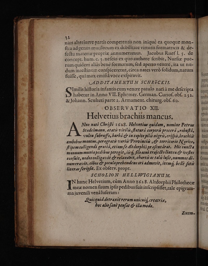 $1 fuiffe , qui mox emifsà voce exfpiravit. LADDITAMENTUM SCHROCKII. &amp; Johann. Sculteti parte 2. Armament. chirurg. obf. 6o. OBSERVATIO XII Helvetius brachiis mancus, smauuum munia pedibus peregit , iz5d, fíloacuis trajecto lintea C veffes literas feripftt. Ex obferv. propr. | SCHOLION HELLIFIGIANU M. N hunc Helvetium, cüm Anno r62 8. Altdorphii Philothecae ma juvenili venáluferam : Quicquid detraxit rerum unicuig, creatrix, hoc alio [ane pen[at d illa mode, idliuy fti velia queun. L'rm Cujttmo he