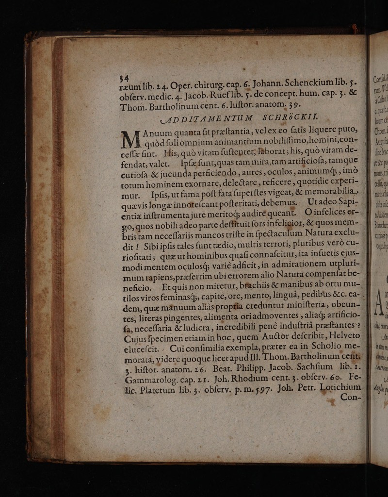 rxum lib. »4. Oper. chirurg. cap. 6. Johann. Schenckium lib. 5. obferv. medic. 4. Jacob. Rueflib. 5. de concept. hum. cap. 3. &amp; Thor. Bartholinum cent. €. hiftor. anatom. 59. .ADDITAMENTUM SCHROoCKII. Anuum quanta fit przftantia , vcl ex eo fatis liquere puto, quódfoliomnium animantium nobiliffimo,homini,con- ceffx fint. His, quó vitam faftentet; láborat; his, quo viram de- cutiofa &amp; jucunda perficiendo ,aures , oculos; animumdq; , imó totum hominem exornare, delectare , reficere , quotidie experi- entix inftrumenta jure meritoá; audire queant. O infelices er- £0, quos nobili adeo parte deftituit forsinfeligior, &amp; quos mem- bristam neceffariis mancos trifte in fpectaculum Natura exclu- dit ! Sibiipfis cales (ant txdio, multis terrori, pluribus veró cu- riofitati; quz ut hominibus quafi connafcitur, ita infuetis ejus- modi mentem ocülosá; varié adficit,in admirationem utpluri- mum rapiens,prafertim ubi errorem alio Natura compeníat be- neficio. Etquisnon miretur, bfachiis &amp; manibus ab ortu mu- dem, qua manuum aliasproptia creduntur minifteria, obeun- tcs, literas pingentes, alimenta oriadmoventes , aliad; artificio- fa, neceffaria &amp; ludicra, incredibili pené induftrià preftantes? Cujusfpecimen etiam in hoc,quem Au&amp;or defcribit, Helveto cluceícit.; Cuiconfimilia exempla, prxter ea in Scholio me- 3. hiftor. anatom. 26. Beat. Philipp. Jacob. Sachfium lib. 1. Gammarolog. cap. 21. Joh. Rhodium cent. 5. obíferv.6o. Fe- lic. Platerum lib. 3. obferv. p. m. $97. Joh. Petr. Lotichium treu ch ditt, y fh. (ftri U dy f