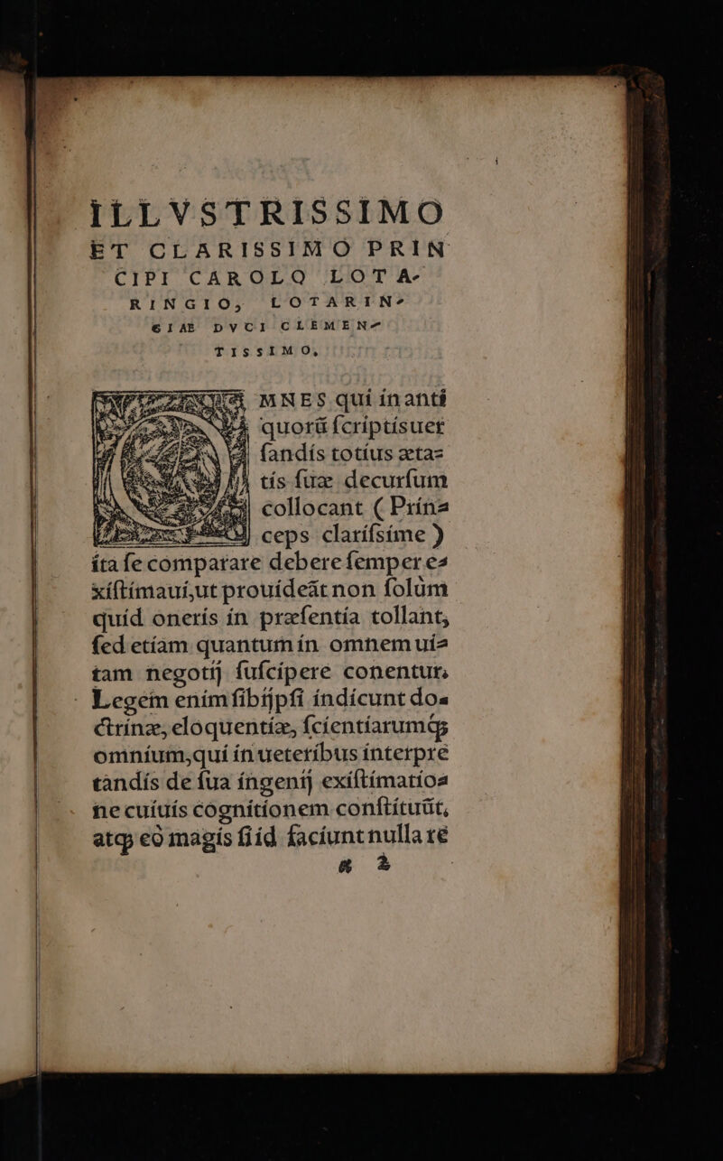 ILLVSTRISSIMO ET CLARISSIMO PRIN CIPI CAROLO LOTA- RINGIO, LOTARIN* €IAE DVCI CLEMEN-^ TISSIMO, UELIENN MNESquiinanti Am Né quorü fcriptísuet 4 Aw fandís totíus zta- BJ I^ tis fuz decurfum i: 004 5) collocant ( Prína LE PERO ceps clarífsíme ) ítafe comparare debere femper e xíftimaui;ut prouíde&amp;t non folüm quíd onerís in prafentía tollant; fed etíam quantumín omnem uíe tam negotij fufcíipere conentur, ctrínze eloquentíz, fcíentíarumas omníum;qui ín ueteríbus interpre tandís de fua íngeni] exiftímatioa fie cuíuís cognitionem conftítuüt, atq eo magis fiid facíuntnulla ré &amp;