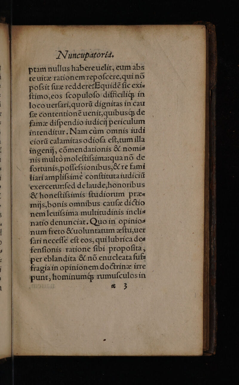 L| EM 4 m — 84 ptam nullus habereuelít, eum abs te uitz rationemrepofcere,quí no pofsit fuz reddere?Equíde fic exis ftímo,eos fcopulofo diífücilícg ín locouerfarí,quorü díenitas ín cau (ze contentione uenítquibusdqp de fam dífpendío tudícij perículum íntendítur. Nam cüm omnís iudi cíorá calamitas odíofa eft,tum ílla ingenij, comendationís &amp; nomíz nís inulto moleftífsíma:quano de fortunis,poffefsioníbus;S re fami líaríamplífsime conftítutaíudícii exercetur:fed delaudejhonoríbus &amp; honeftíísímís ftudíorum prae míjs,bonís omnibus caufz díctío nem leuífsíma multítudínís ínclía natío denuncíat, Quo ín opínios num freto &amp;uoluntatum zftu;uer (arí neceíTe eft eos, quílubríca dee fenfionís ratíone fibí propofita, per eblandíta &amp; nó enucleata fufa fragíaín opinionem doctrínz írre punt, homínumá rumufculos ín
