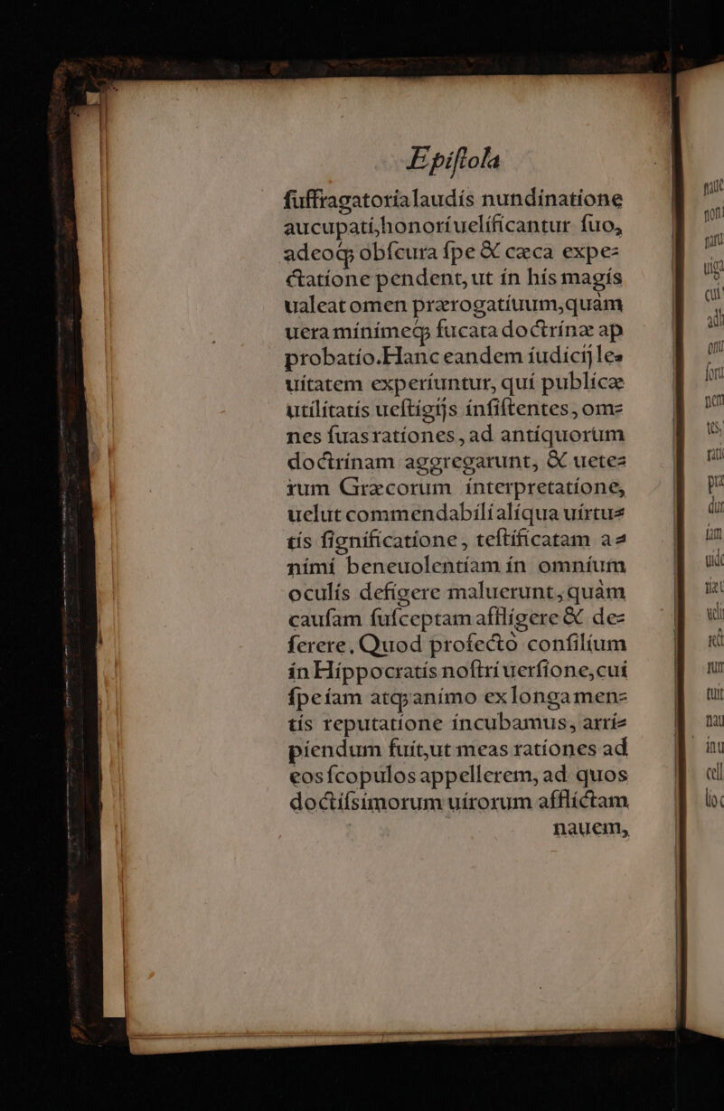 fuffragatoríalaudís nundinatione aucupatí,honoríuelíficantur fuo, adeoq obfcura fpe &amp; czca expe: &amp;atíone pendent, ut ín hís magís ualeat omen prarogatíuum,quam uera mínímecp fucata doctrínz ap probatío.Hanc eandem íudicij les uítatem experíuntur, quí publíca utílítatís ueftígtjs ínfiftentes, ome nes fuasratíones, ad antíquorum doctrínam aggregarunt, &amp; uetez yum Gracorum ínterpretatíone, uelut commendabílíalíqua uírtue tís fignificatione, teftíficatam a2 nímí beneuolentíam ín. omníum oculís defígere maluerunt, quam caufam fuífceptamafflígere &amp; dec ferere, Quod profecto confilium in Hippoctatís nofiri uerfíone,cui ípeíam atqyanímo exlongamens tís reputatíone íncubamus, arríz piendum fuit,ut meas ratíones ad eos fcopulosappellerem, ad quos doctífsimorum uíroxum afflíctam | nauem,