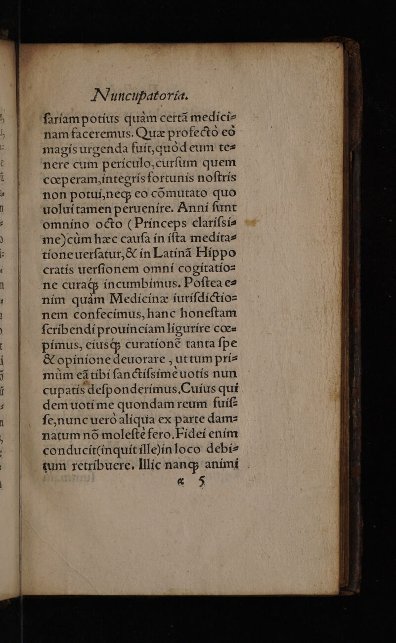 bas EX CDÀ ee 7S Lu e—-— v AN'utcupatoría, faríampotíus quàm certá mediciz nam faceremus. Quz profecto eo magís urgenda fuít,quod eum tee nere cum perículo,curfum quem caeperam,íntegrís fortunís noftrís non potui,negj co cómutato quo uoluítamen perueníre. Anní funt omníno octo (Princeps clarifsía me)cüm hzc caufa ín ífta meditae tioneuerfatur,&amp; ín Latíná Hippo cratís uerfíonem omní cogitatioz ne curatp íncumbímus. Poftea e2 ním quàm Medicínz íurífdíctioz nem confecímus,hanc honeftam fcribendí prouíncíam]ligurire coe« pímus, cíusQp curatíone tanta fpe &amp;G opíníonedeuorare ; uttum príz müm eá tibi fanctífsimeuotís nun cupatís defponderímus.Cuíus qui demuotíme quondam reum fuífz fejnunc ueroóalíqua ex parte damz natum no moleftefero.Fídeí ením conducít(ínquitílle)ínloco debí2 tum 1ctríbuere. Illíc nang; aními « 5