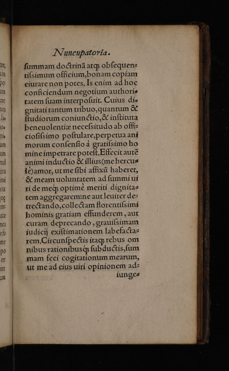 fummam doctriná atqj obfequens tíísímum officíum,bonam copíam eíurare non potes, [s ením ad hoc confícíendum negotium authorís tatem fuam ínterpofuít. Cuíus dís enítatí tantum tríbuo,quantum ftudíorum coníunctío,X ínftítuta beneuolentíz necefsítudo ab offi cíofifsimo poftulare;perpetua ani míne impetrare poteft, Effecít aute anímíínductío &amp; íllíus(me hercua le)Jamor, ut me fibí affixiü haberet, &amp; meam uoluntatem ad fummií uí rídemeQg optíme merítí dígnítae tem aggregarem:ne aut leuítet de- trectando,collectam florentifsimí homínís gratíam effunderem , aut curam deprecando , grauíísímam íudicij exiftíimatíonem labefacta- rem, Círcunfpectís tag; rebus om níbus ratíoníbusq fub ductís,(um mam fecí cogítationum mearum, ut ine ad eíus uírí opiníonem ad íunge2