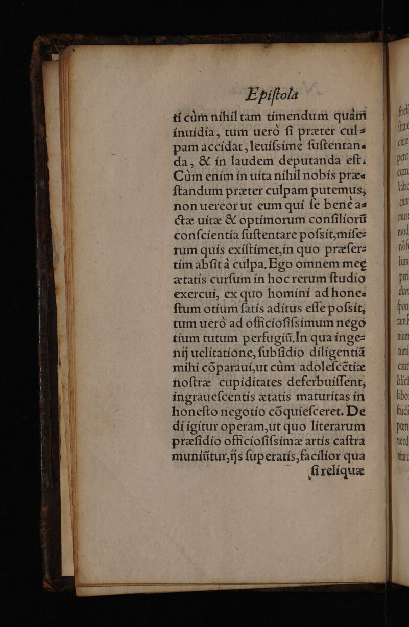 ti cám nihil tam tíimendum quami ínuídía, tum uero fi prater cula pam accidat ,leuíísíime fuftentana da, &amp; ín laudem deputanda eft; Cüm ením ín uíta níhil nobís praes ftandum prater culpam putemus; nonuereor ut eum quí fe beneas Cz uítze &amp; optímorum confilíorü conífcíentía fuftentare pofsítymífez rum quis exíftímet,ín quo prafer- tím abfità culpa,Ego omnem mee zctatís curfum ín hoc rerum ftudío exercui, ex quo homíní ad hones ftum otíum fatís adítus efle pofsít, dí ígítur operam,ut quo líterarum prafidio officíofifsímz artís caftra muníütur,ijs fuperatís,facilíor qua |. (firelique