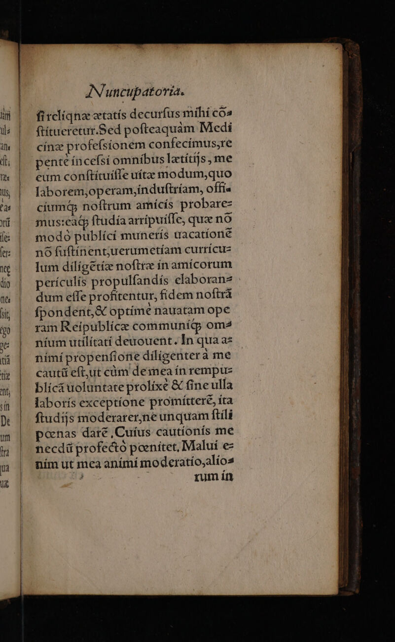 ficliqna eetatís decurfus míhi có» ftítueretur.Sed pofteaquám Medi cínz profefsionem confecimus;re pent íncefsi omníbus latítijs, me eum coníftítuifTe uítze modum;quo laborem,operam;índuftríam, offi« cíumd noftrum amícis probare- mus:eaq ftudía arrípuifTe, quae no modó publící munerís uacatíone nó fuftínent;juerumetíam currícu- lum dílígetíz noftre in amícorum perículis propulfandís elaborana : dum effe profitentur, fidem noftrà fpondent,&amp; optime nauatam ope ram Reipublíce communíg om2 níum utilítatí deuouent. In qua a* nímí propenfione díligenterà me cauti eft,ut cüm demea ín rempuz blíc&amp; uoluntate prolixe &amp; fine ulla laborís exceptíone promíttere, ita ftudijs moderarer;ne unquam ftíli ponas dare ,Cuíus cautionis me necdáü profecto poenitet, Malui e- ním ut mca animí moderatío,alios : rum ín