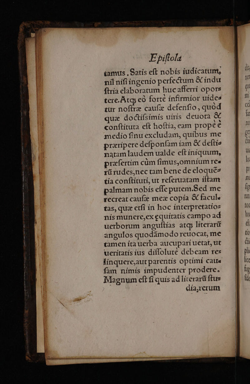 &amp;amus . Satis eft nobís iudicatum, nil nifi ingenío perfectum &amp; indu ftría elaboratum hucafferrí opors tere. Atg có forte ínfirmíor uídes tur noftrz caufa defenfio, quod que dodíísímís uírís deuota &amp; conftítuta eft hoítia, eam propee medio finu excludam, quíbus me praripere defponfam íam &amp; deftíe natam laudem ualde eft íniquum, prafertím cüm fimus,omníum res rürudes,nec tambene de eloque2 tía conftitutí, ut referuatam íftam palmam nobis effe putem.Sed me recreat caufze mex copía &amp; facul« tas, quz etfí in hoc ínterpretatíoz nís munere,ex equítatís campo ad uerborum anguftías atg literarü angulos quodimodo reuocat, me tamen íta uerba aucupari uetat, ut ueritatís ius díflolute debeam res línquere;aut parentís optími catr« fam nímís impudenter prodere. Magnum cft fi quis ad líterarü ftus | día,rerum