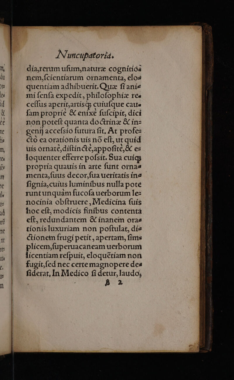 día,rerum ufum;naturz cognitióa nem,jícíentíarum ornamenta, elo2 quentíam adhibuerít, Quz fi aníz mi fenfa expedit, phílofophiz IC« ce(Tus aperít;artíst cutufque caue fam propríe &amp; enixe fufcípit, díci non poteft quanta docttínz &amp; ín- gentj accefsío futura fit, At profe: Cto ca oratiónis uís no eft; ut quíd uís ornate,díftíncteappofite,&amp; es loquenter efferre pofsít. Sua cuígg propría quauís ín arte funt ornaa DES decor;fua urerítatís ín2 fignia,cuius lumíníbus nulla pote runt unquam fucofauetborumlez ntocínía obftruere , Medicina fuís hoc eft, modícís finibus contenta eft, redundantem Q ínanetm oras tionísluxuríam non poftulat, dís Ctíonem frugi petít, apertam, fims plícem,fuperuacaneam uerborum us refpuít, eloquétíam non fugitfed nec certe magnopere dea fiderat, In Medico fi detur, laudo; ; B 2