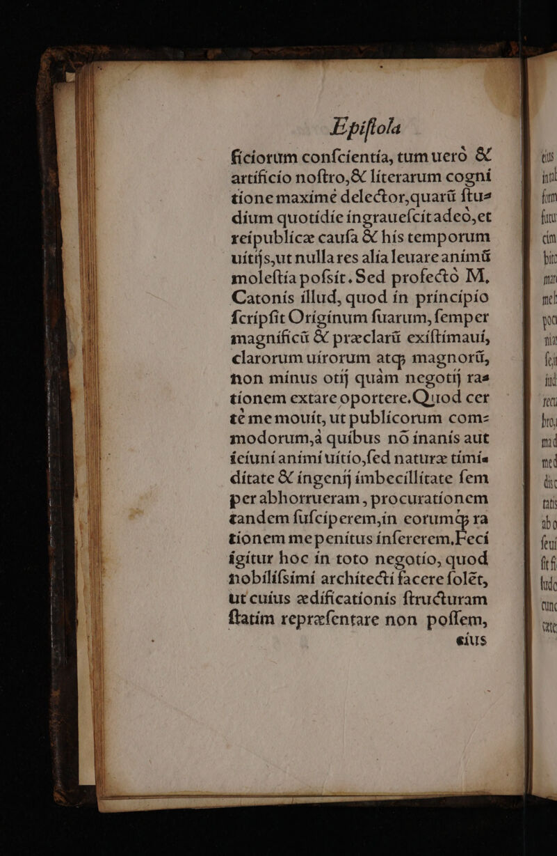 ficiorum confcíentía, tum uero &amp; artíficío noftro,&amp; líterarum cogni tione maxime delector,quarü ftue dium quotídíe íngrauefcítadeo,et reipublicae caufa &amp; hís temporum uítijs,ut nulla res alialeuareanímü moleftía pofsít. Sed profecto M, Catonís íllud, quod ín príncípío Ícrípfit Orígínum fuarum, femper magníficü &amp; praclarü exíftímauí, clarorum uírorum atq; magnorií, non mínus otij quam negotij ras tíonem extare oportere.Qirod cer t€ me mouít, ut publicorum comz modorum,à quíbus no ínanís aut íciuni animi uítio,fed natura tímía dítate € íngenij (imbecillitate fem perabhorrueram procuratíonem tandem fufciperem,in eorum tionem mepenitus ínferer em, ia igitur hoc ín toto negotio, d nobilí(simí archítectí facere folet, ut cuíus zdificationis ftructuram ftatim reprazfentare non. poffem, eius