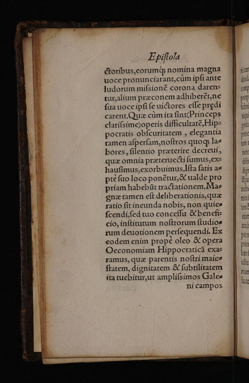 E píflofa étoríbus,corumQ; nomina magna uoce pronuncíarant,cüm ípfiante Judorum mifsíone corona darenz tur,alíum przconem adhiberetne fua uoce ipfi fe uí&tores cfle predi carentQuz cüm íta fint(Princeps clatíísíme)operís dífficultate; Hip pocratís obfcurítatem , elegantia tamen afperfam,noftros quog lae bores,filentío prateríre decreui, qua omnía praeteruecti fumus,exe haufimus,exorbuímus.lfta fatís ae ptéfuo loco ponétur,& ualde pro príam habebüt tractatíonem. Mae onze tamen eft deliberationís,quae ratío fit íneunda nobís, non quies fcendí;fed tuo conceffu & benefi cío, ínftítutum noftrorum ftudios eodem ením prope oleo & opera Oeconomiam Híppoctratícà exaz ramus, quz parentis noftri maie ftatem, díenítatem X fubtilitatem íta tuebítur,ut amplí(símos Gaalee | nicampos (om my fibt