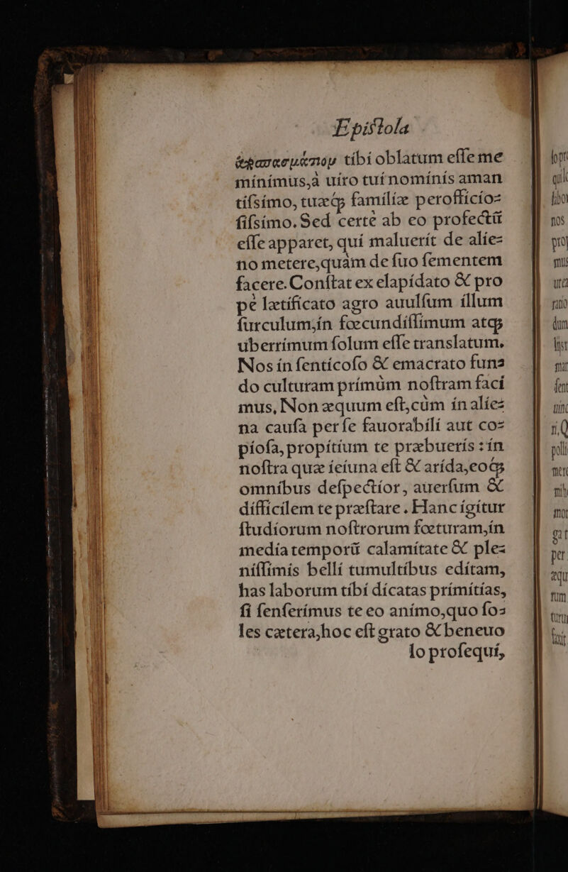 &amp;paraey&amp;nop tibí oblatum effe me máínímuüus,à uíro cu nomínís aman tí(símo, tuzGp familíze peroffícíoz fifsíimo. Sed certe ab eo profecti effe apparet, quí maluerít de alíe- no metere,quaim de fuo (ementem facere. Conftat ex elapídato &amp; pro pe latíficato agro auulfum íllum furculum;ín foecundíílimum atcp uberrímum folum effe translatum. Nos ín fentícofo &amp; emacrato funa do culturam prínüm noftram fací mus, Non zquum eft,cüm ínalíez na caufa perfe fauorabilí aut coz píofa, propítium te prabuerís :ín noftra quz íeíuna eft € arída,eoGs omníbus defpectíor, auerfum &amp; difficilem te preftare . Hanc igítur ftudíorum noftrorum foeturam,ín medíatemporü calamítate &amp; plez ní(lfimís bellí tumultíbus edítam, has laborum tíbí dícatas prímítías, fi fenferímus te eo anímo;quo fos les cztera;hoc eft grato X beneuo : lo profequí,
