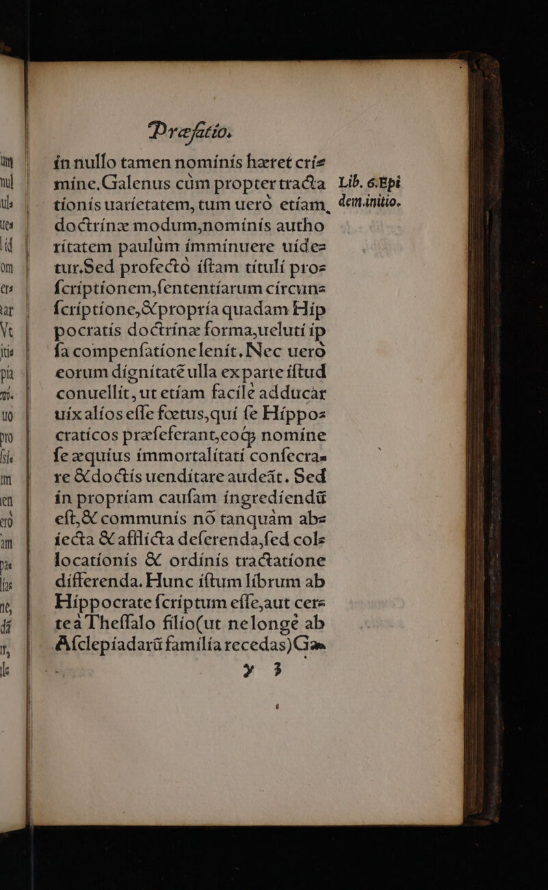 Dye Pat ZO. ín nulfo tamen nomínís haret críe míne.Galenus cüm proptertracta Lib. &amp;Epi tionís uatíctatem, cum ueró etíam, deiinitio. doctrínz modum,nomínís autho rítatem paulum ímmínuere uídez tur.Sed profecto íftam títulí proe fcriptíonem;fententíarum círcune Ícríptíone, X propría quadam Hip pocratís doctrínz forma,ueluti ip fa compenfationelenít.INec ueró eorum díenítaté ulla ex parte iftud conuellít,ut etíam facile adducàr uix alíos effe foetus,qui fe Flíppos cratícos prafeferanteog; nomíne fe zxquíus immortalítatí confecra- re &amp; doctís uenditare audeat. Sed ín propríam caufam íngredíendü eft,&amp;X communís nó tanquam abe íecta &amp; afflícta deferenda,fed cols locatíonis &amp; ordínís tractatione dífferenda. Hunc iftum librum ab Hippocrate fcríptum effejaut cere tea Theffalo filio(ut nelonge ab Aíclepíadarü familia recedas)Gae » 3$