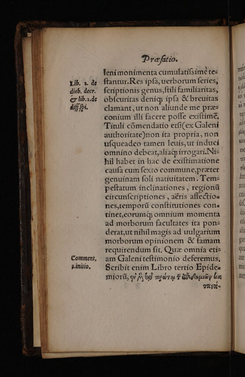 Comment, puli, Drefatio. lenimonimenta cumulati(síme te: ftantur.Res ípía, uerborum feríes, (criptíonis genus,ftílí familiaritas, obfcurítas deníg ípfa &amp; breuítas clamant,ut non alíunde me przz coníum iíllí facere poffe exíftíme, Títulí cómendatío etfi( ex Craleni autfhiorítate)non íta propria, non ufqueadeo tamen leuís,ut índucí omníno debeatyaliag irrogarí. Nic híl habet ín hac de exíftímatíone caufa cum fexto commune,prater cenuínam folí natíuítatem. T'emz peítatum ínclínatíones , regíonü círcunfcríptíones , aérís affectíos nes,temporít coníftítutiones cones tínet,corumQ omníum momenta ad morborum facultates íta pon derat;ut níhíl magís ad uulgartíum morborum opínionem &amp; famam requirendum fít, Qua omnía etí- am Gaialeniteftímonio deferemus, Scríbít ením Libro tertío Bpídee miorü, o! AG aene f Gay Los Tus-