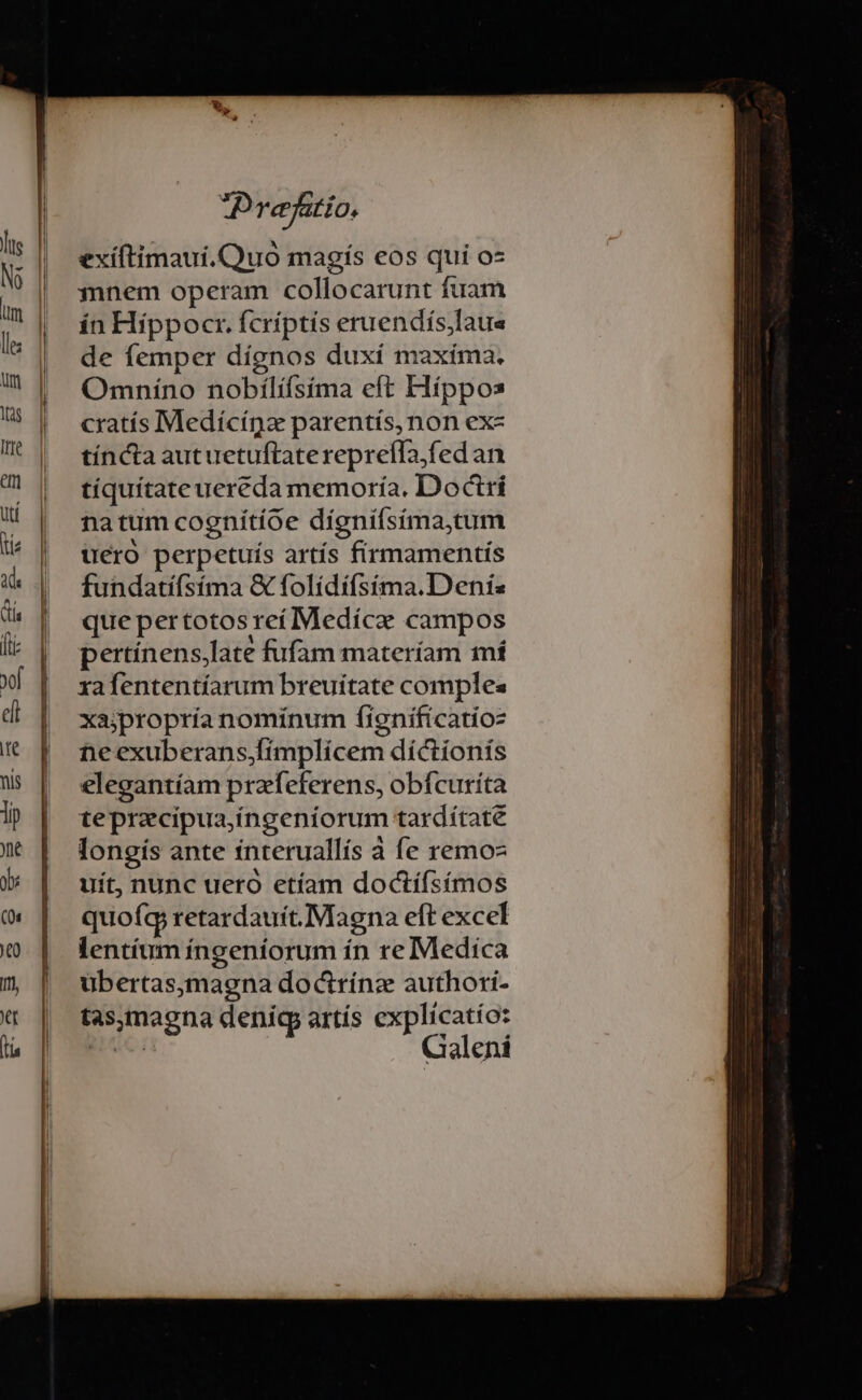 exíftimaui.QQuo magís eos qui os mnem operam collocarunt fuam ín Hippocr. fcriptis eruendís,Iaues de femper dígnos duxí maxíma. Omníno nobilíísima eft Híppos cratís Medícígze parentís,non ex- tíncta aut uetuftatereprefla,fedan tíquítate uereda memoría. Doctrí natum cognítíoe dígniísíma,tum uero perpetuis artís firmamentis fundatifsíma &amp; folídífsima.D enis que per totos reí Medíce campos pertínens,late fufam materíam mí xafententíarum breuitate comples xajpropría nominum fignificatioz ne exuberans,fímplícem díctionís elegantíam praeferens, obfcurita tepracipua,íngeníorum tardítate longís ante ínteruallís à fe remo- uit, nunc uero etíam doctífsímos quofc retardauit. Magna eft excel lentíum íngeníorum ín re Medica ubertas,magna doctrínz authori- tas,maegna deniíg artís explicatio: Bc. Galeni