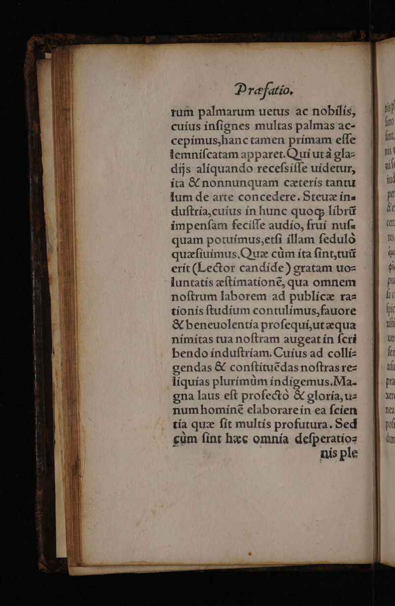 tum palmarum uetus ac nobilís, cuíus infignes multas palmas ac- cepímusjhanc tamen prímam elle lemní(catam apparet. Quíutà gla- dijs aliquando recefsiffe uídetur, íta &amp; nonnunquam caterís tantu lum de arte concedere. Steuz ína duftría,cuíus ín hunc quog líbrü impenfam feciífe audío, fruí nufz quam potuímus,etfi íllam fedulo quaefíuímus,C'uze cüm íta fint,tuü erít (Lector candíde) gratam uo luntatís zeftímatíone, qua omnem noftrum laborem ad publícz ra tionís ftudium contulímus,fauore &amp; beneuolentía profequi;utzequa nímítas tua noftram augeat ín fcri bendo índuftríam. Cuíus ad colli- cendas &amp; conftítuedasnoftrasre- líquías plurímüm índígemus.Ma- ena laus eft profecto &amp; gloría,uz numhomíne elaborareín ea fcíen tía quz fít multís profutura. Sed cum fint hxc omnía defperatíos nis ple