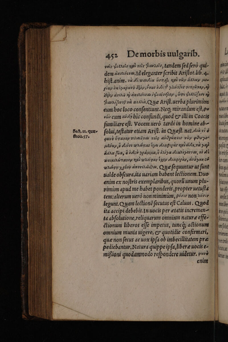 Sect, tt. (jux £101,57. 45. Demorbísuulearib. quio V etxole ngd vile (ea201s, tandem fed fero qui- dem éaeísean. Ad eleganter fcribit Ariftot.lib. 4. bift.anim. z&amp; di erectio: eT 4S NU UU RAN MO» giup 3nAyngav à Yoty, True bol à ypiz]ut vempirepyn) gi deg x] Gast eren Nue rd oap y logs AM (nort sg) dun ifers? à aui. Q ue Arift. uerba plurimünt cum bocloco confentiunt.Neq; mirandum efl,ow vi» cum aà43 bic confundi, quod ex illi in Coacís familiare efl. Vocem uero. tarde in bomine ab- folui,teflatur etiam Arift. in Quel. nat.dua zi à quvy Ugazou vVxerises volg avOpmtie vUy goxryo gctíup 8 dliézi aA gue Vxer oltapogate get eon met yap &amp;AMxX f?^ a blc yodusuonu UA ye eli yorrat, zi dtt qrouixétaztu sg Ael gag you oliagogàe, dann C9 uAdgo x gbvà dorus, Que fequuntur ut funt ualde obfcurajita uariam babent lectionem. Duo enim ex noftris exemplaribus, quori unum plu- yinüm apud me babet ponderis propter uetu[la tenialterum ueró non minimum, ofeie non ^cie legunt.Q uam lectioné fecutus eff Caluus . Qiod ita accipi debebit.Yn uocis per etatis incremen^ ta abfolutione,reliquarum omnium nature effe- élionum liberos effe impetus, tuncq; actionumt omnium munia uigere, cz quotidie confirmari, que non fecus ac uox ip[a ob imbecillitatem pre pediebantur Natura quippe ipfa, libere uocis e^ mifioni quodammodo refbondere uidetur. e«v* ! enum l, | iuc 3 uj M plc gus. DE | m ! Ln | luf |: [Dur | Matt | wfiq | fuerit I ur cr | | jurgia LT J (ore CT B os El o UT : LET dione ] | [un fol Wi rtori B... | Dhocrnjb l htiut :