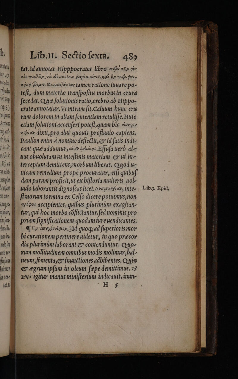 il ! ju V ] Bul ^if mm xenplr ctt It Ot t e AUI, in [ote dus diu tat he ndofu tli te fufon i hiwot I Mtt í ug Lib.:. Sectiofexta. — 489 tat. 1d annotat Hipppocrates libro we züv cv T0? ADU TA eli cHSARA Bak QU TO H9 dU wr dieto víex esae Meroar]óows tamen ratione iutave po^ tefl, dum materie tranfbofitu morbw in crura fecedat. Que folutionis ratio,crebro ab Hippo- crate annotátur. Vt mirum fit,Caluum buuc cru rum dolorem in aliam fententiam retulifJe. Huic etiam folutioni accenferi poteft;quam bic 4vese^ zébiov dixit,pro alui quouis profluuio capiets, Paulum enim 4 nomine defledtit, c» id fatis india uus obuolutam in inteflinis materiam ez ui in^ terceptam demittens,morbum liberat. Quod u- nicum remedium prope procuratur, etfi quibuf dam parum proficit,ut ex bifloria mulieris uol- uulo laborantis dignofcas licet.^vesrzsgíov, inte- flinorum tormina ex Celfo dicere potuimus, non spéovr accipientes, quibus plurimum exagitan- tur,qui boc morbo coflictantur.fed nominis pro priam fignificationem quodam iure uendicantes. |wO[ Be verte. Md quoq; ad fuperioris mor bi curationem pertinere uidetur, in quo precor dia plurimum laborant ez contenduntur. Q to^ vum mollitudinem omnibus modis molimur bal neun, fomenta,ex inuncliones adbibentes. Q uin e egrumipfum in oleum fepe demittimus. 73 xe igitur manus minifterium indicauit, inune H 5 Lib.s, Epid,