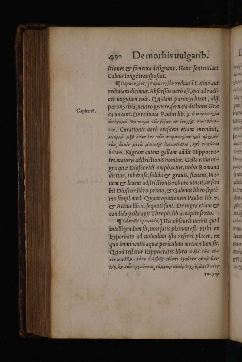 &amp;iones ex fomenta defignans . Hanc fententiam Caluus longe tranfbofuit. €[ naporvyxinc,] napereytlv veduuid Latine aut rediuiam dicimus. Abfce[Jus uero ef1,qui ad radi ces unguium coit . Quidam paronycbiam , alij paronychia,neutro genere.feruata diclione Gre ixíquua Cot vrapat loo Difo ao lvvyGY must AUi voy, Curationis uero eiufdem etiam: meminit, Mingay M ScxU ri loo ar apuvU Xi ay x94 QE ypusn vlw, lunio ura ur lorraguAMe , x9 mv guiroa boxe, Nigram autem gallam addit Hippocra^ tes,maioris adjlvictionis nomine, Galla enim nt^ gra que Diofcoridi ompbacitis, nobis Romana dicitur, tuberofa, folida es grauis, flauam, ina nem ez leuem adflriclionis robore uincitut fcri bit Diofcor.libro primo,ez Galenus libro fepti no fimpl.med. Quan opinionem Paulus lib. 7. c Aétius lib.s. fequati funt. De nigra ettam C7 candida galla agit Tbeopb.lib.s.capite fexto. Q[Ydlaz Gr ipto, ] His obfcuris uerbis quid intelligendum fit,non fatis planum eft. Mibi ex byperbato ad uoluulum ifla veferri placet , ex quo imminentis que periculum metuendum fit. Quod teflatur Hippocrates libro «we zs c?^ zie waDüyp « cért ÀGY cPlivt vychtzo CP vi? liu A, Dp euo )yofaviz rdg atatu d Xd daoO ee TO AD ttti d luiue apucf Cp