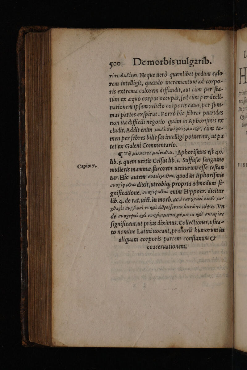 Capite 7» sir Aides Neque ueró quemlibet pedum calo vem intelligit, quando incrementunt ad corpo ris extrema calorem diffundit, aut cim per fta tum ex equo corpus occupat, fed cin: per decli nationem ipfam velicto corporis cavo,per jum- mas partes exfpirat . Porro bic febres putrtdas cludit. Addit enim undi iu? pom Grs cm taa mien per febres biliofas intelligi potuerint, ut pa tet ex Galeni Commentario. y lib. s. quem uevtit Celfus lib.i. Suffufee fanguine mulieris mamme.furorem uenturinteffe teftan tur.Hic autem ev4xiysóas quod in Apborifmis cosy euius: dixit,utrobiq; propria admodum fi^ gnificatione, evsr«e«v« enim Hippocr. dicitur lib.4. de rat.uict.in morb. ac.óvov xviuet Tiv uo yOugit evid tct Tt n9 adgorfovron haz&amp; ví uétuoy. Vtt de evsqepos qid av egupuxTo pé uaa «UA cuNWpIaE fignificant,ut prius diximus. Collectiones,tfita to nomine Latini uocant,prahorü bumorum im aliquam corporis partem confluxum C coácerüationent, | adii ECSMUNOEA C amarte