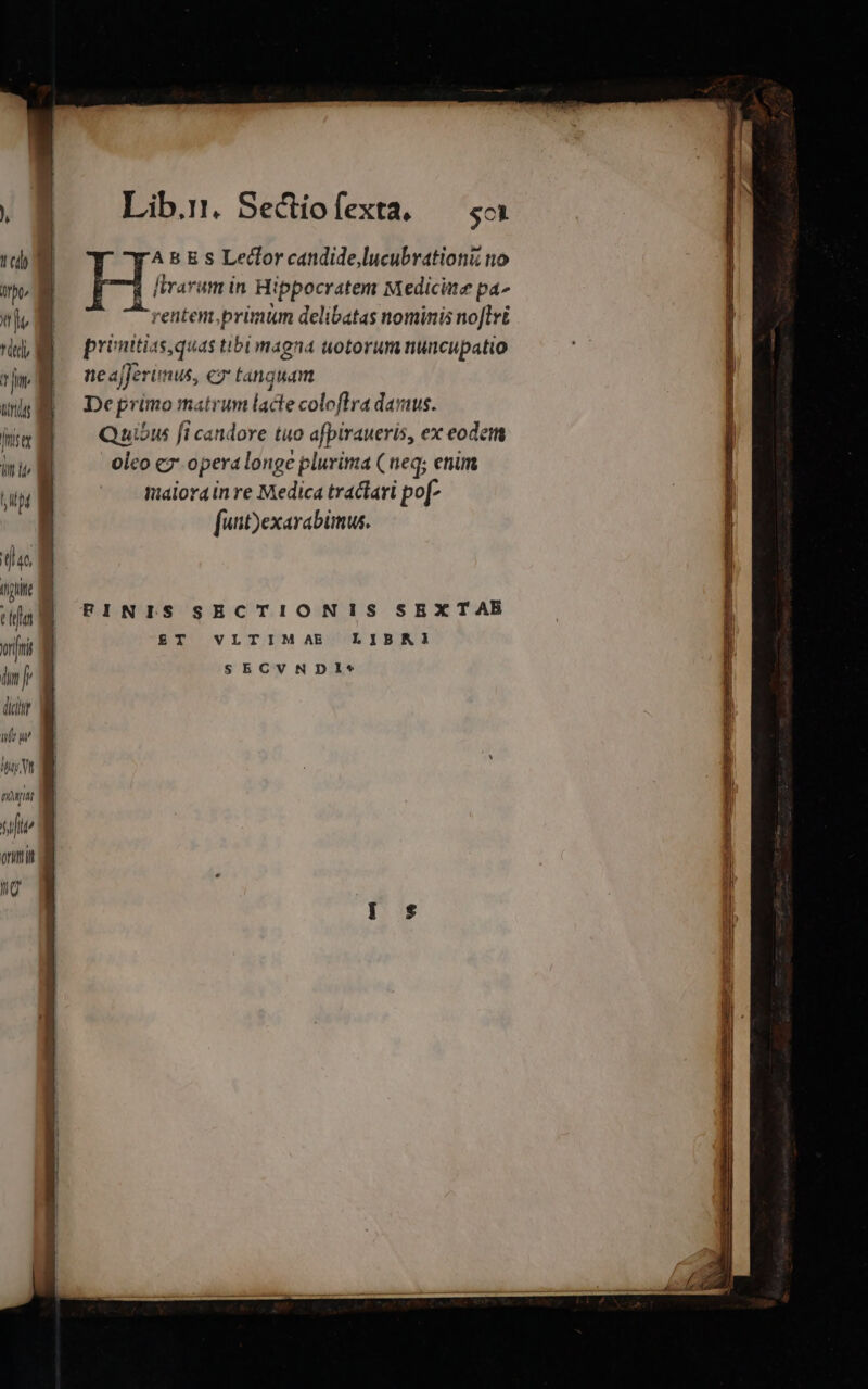 . Lib... Sectiofexta, — so To | H; B B s Lecfor candide,lucubrationi no oo I d liarum in Hippocratem Medicite pa^ i renten,primum delibatas nominis noflri E pronttias,quas tibl magna uotorum nuncupatio 271 ML JJerunus, ez tanguam Deprimo matrum lacte coloflTra dans. unis a m uibus fi candore tuo afpiraueris, ex eode ILI Qausus Jt cati uo af : ode Dm oleo ez opera longe plurima ( neq; enim Wialorain re Medica tractari Pf [uit)exarabimus. up a [73 (igit ea fri E dn i SECVNDIe* eue em a im cai au i n FINIS SECTIONIS SEXTAB £T VLTIMAE LIBNIÀ dic it ue UAE | ripae I | T j orit Jy