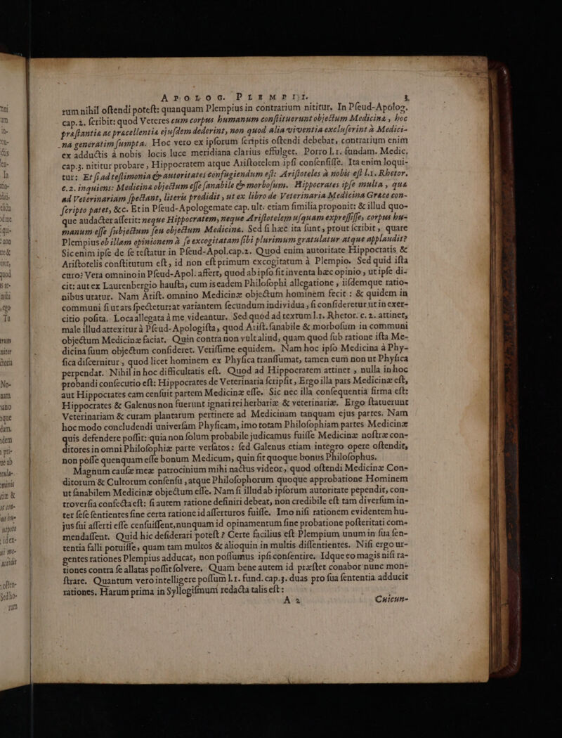 Xno que dam. idem | pri- je b tu]d- minis ue ut un. ut bie uot idet ii fit accidit voften- Sed ho- rm Arroroc. PrsMrPnDr / rum nihil oftendi poteft: quanquam Plempius in contrarium nititur, In Píeud-Apoloz. cap.2. fcribit: quod Veteres cum corpus bumanum conflituerunt objectum Medicina , hoc praflantia ac pracellentia eju[dem dederint, non quod alia vicentia excluferint à Medici- ex adductis à nobis locis luce. meridiana clarius effulget. Porro l.r. fundam. Medic, cap;3. nititur probare , Hippocratem atque Ariftotelem ipfi confenfiffe. Ita enim loqui- tur: Er fr ad teflimonia Ó autoritates eonfugiendum efl: Arifloteles à nobis eft LX. Rhetor. c.2. inquiens: Medicina objectum effe [anabile &amp; morbofum. Hippocrates ipfe multa , qua and Veterinariam [pectant, literis prodidit , ut ex libro de Veterinaria Medicina Grace con- fcripto patet, &amp;c. Etin Pfeud-Apologemate cap. ult: etiam fimilia proponit: &amp; illud quo- ue audacter afferit: neque Hippocratem, neque Ariftotelem u[quam expreffiffes corpus bu- manum ejfe (ubjelum [eu objectum Medicine. Sed fi hacc ita funt, prout (cribit, quare Plempius ob illam opinionem à fe excogitatam fibi plurimum gratulatur atque applaudit? Sicenim ipfe de fe teftatur in Pfeud-Apol.cap.z. Quod enim autoritate Hippocratis &amp; Ariftotelis conftitutum eft, id non eft primum excogitatum à Plempio. Sed quid ifta curo? Vera omninoin Pfeud-Apol. affert, quod ab ipfo fit inventa hacc opinio , ut ipfe di- cit: autex Laurenbergio haufta, cum iseadem Philofophi allegatione , iidemque ratio- nibts utatur. Nam Arift. omnino Medicinz obje&amp;um hominem fecit : &amp; quidem in communi fi utars fpectetur:at variantem fecundum individua , fi confideretur ut in exer- citio pofita. Locaallegata àme videantur, Sed quod ad textum l.1. Rhetor. c. 2.. attinet, male illud attexitur à Pfeud- Apologifla, quod Aiift.fanabile &amp; morbofum in communi obje&amp;um Medicinz faciat, Quin contra non yultaliud, quam quod füb ratione ifta Mc- dicina füum objectum confidere. Veriffime equidem. Nam hoc ipfo Medicina à Phy- fica difcernitur, quod licet hominem ex Phyfica tranffumat, tamen eum non ut Phyfica perpendat. Nihil in hoc difficultatis eft. Quod ad Hippocratem attinet , nulla inhoc probandi confectttio eft: Hippocrates de Veterinaria fcripfit , Ergoilla pars Medicina eft, aut Hippocrates eam cenfüit partem Medicinz effe. Sic nec illa confequentia firma eft: Hippocrates &amp; Galenus non fuerunt ignari rei berbarize &amp; veterinariz, Ergo ftatuerunt Veterinariam &amp; curam plantarum pertinere ad Medicinam tanquam ejus partes. Nam hoc modo concludendi univerfam Phyficam, imo totam Philofophiam partes Medicinz uis defendere poffit: quia non folum probabile judicamus fuiffe Medicinz noftre con- dadnsio omni Philofophiz patte verfatos: fed Galenus etiam integro opere oftendit, non póffe quenquam effe bonum Medicum, quin fitquoque bonus Philofophus. Maegüum caufz mez patrocinium mihi nactus videor, quod oftendi Medicinz Con- ditorum &amp; Cultorum confenfü , atque Philofophorum quoque approbatione Hominem ut &amp;nabilem Medicinz objectum effe. Nam fi illudab ipforum autoritate pependit, con- troverfia confecta eft: fi autem ratione definiri debeat, non credibile eft tam diverfum in- tet fefc fentientes fine certa rationeidafferturos fuiffe. Imo nifi rationem evidentem hu- jus fai afferti effe cenfuüiffent,nunquam id opinamentum fine probatione pofteritati com- mendaffent. Quid hic defiderari poteft ? Certe facilius eft Plempium unumin fua fen- tentia falli potuilfe , quam tam multos &amp; alioquin in multis diffentientes. Nifi ergo ur- gentes rationes Plempius adducat, non poffumus ipfi confentire. Idque eo magis nifi ra- tiones contra fe allatas poffitfolvere,. Quam bene autem id prarftet conabor'nunc mon- ftrare.. Quantum verointelligere poffum l.1. fund. cap.3. duas pro fua fententia adducit rationes, Harum prima in Syllogifmum redacta talis eft : A » Cauiun-