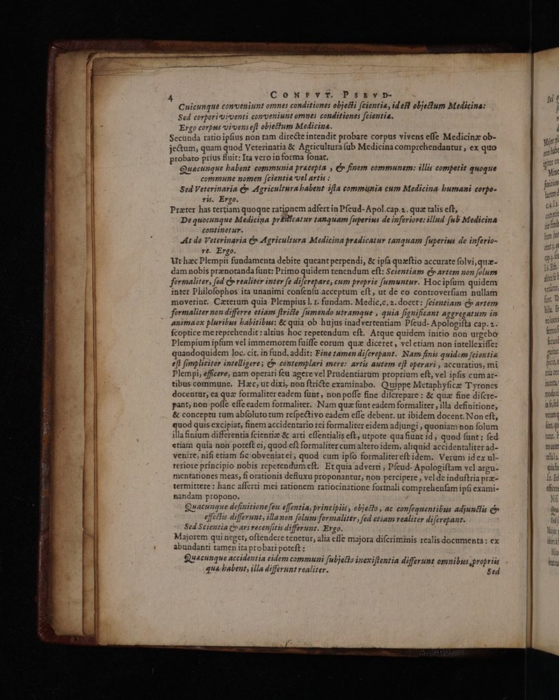 Cuicunque conveniunt omnes conditiones obje&i (cientia, ides objectum Medicina: Sed corporiuicventi conveniunt omnes conditiones fcientia. Ergo corpus vivens eft objettum Medicina. ^ Secunda ratio ipfius non tam dire&te intendit probare corpus vivens effe Medicinz ob- jetum, quam quod Veterinaria & Agricultura (ub Medicina comprehendantur , ex quo probato prius fluit: Ita vero in forma fonat. Lin ; Quecunque babent communia pracepta , € finem communem: illis competit quoque commune nomen (cientia vel artis : Sed Veterinaria e Agricultura babent ifla communia cum Medicina bumani corpo- rij. Ergo. Prater has tertiam quoque rationem adfert in Pfeud- Apol.cap.:.. qua talis eft, Dequocunque Medicina pr&ifcatur tanquam fuperius de inferiore: illud [ub Medicina continetur. 4i do Veterinaria (» Agricultura Medicina pradicatur tanquam fuperius de inferio- rt. Ergo. Ut hzc Plempii fundamenta debite queant perpendi, & ipfa qua'ftio accurate folvi,qua- dam nobis prznotanda funt: Primo quidem tenendum eft: Sezeztiam (b artem non [folugs formaliter, (ed C realiter inter fe dilcrepare, cum proprie [umuntur. Hocipfum quidem inter Philofophos ita unanimi coníeníü acceptum eft, ut de eo controverfiam nullam moverint. Caterum quia Plempius l. 1. fündam. Medic,c,2. docet: fcientiam (b artem formaliter non differre etiam firicie [umendo utramque , quia fignifisant aggregatum in animaox pluribus babitibus: & quia ob hujus inadvertentiam Píeud- Apologifta cap. 2. fcoptice me reprehendit : altius hoc repetendum eft. Atque quidem initio non urpebo Plempium ipfim vel immemorem fuiffe eorum quz diceret, vel etiam non intellexiffe: join htm 2 e[t fimpliciter intelligere; C contemplari mere: artis autem efl operari , accuratius, mi | Plempi, efficere, nam operari feu agere vel Prudentiarüm proprium eft, vel ipfis cumar- tibuscommune. Hxc; ut dixi, non ftricte examinabo. Quippe Metaphyficze T yrones - docentur, ea quz formaliter eadem fünt, non poffe fine difcrepare : & qua fine di(cre- ga nc pant; non pofle effe eadem formaliter. Nam qua fünt eadem formaliter , illa definitione; nti & conceptu tum abfoluto tum refpectivo eadem effe debent. ut ibidem docent. Non eft, vmi quod quis excipiat, finem accidentario rei formaliter eidem adjungi , quonian*non folum E illa&nium differentia fcientiae.& arti effentialis eft, ütpote quafiunt 1d quod funt : fed tun. | «tiam quia noi poteft ei; quod eft formaliter cum altero idem, aliquid accidentaliter ad- | Sp venite, nifi etiam fic obveniatei ; quod cum ipfo formalitereft idem. Verum id ex ul- teal teriore principio nobis repetendumeft. Et quia adverti , Pfeud- Apologiftam vcl argu- quali mentationes meas, fi orationis defluxu proponantur, non percipere , vel de induftria pra- EI termittere : hanc afferti mei rationem ratiocinatione formali comprehenfam ipfi exami- dicen nandam propono. / Nf Quacunque definitione feu effentia, principiis , objeto , ac con[equentilus adjuntiis c Qu effectis differunt, illanon folum formaliter, fed ctiam vealiter difcrepant. | Sil Sed Scientia C» ars recenfitis differunt. Ergo. Majorem qui neget, oftendere tenetur, alia effe majora difcriminis realis documenta: ex abundanti tamen ita probari poteft : Quacunque accidentia eidem communi [ubjetio inexiflentia differunt omnibus propriis qua babent, illa differunt vealiter. Sed cd gev cte n Tou