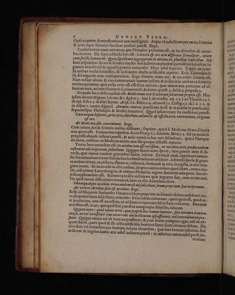 Win c (OMEuuex oe Am P 6 Cowrur. Pszriü». Opticasautem demonftrationcs non intelligunt. Atque idinductione per varias fcientias &amp; artes füper fcientias fundatas probari poteft. Ergo, Confideremus nunc rationem; qua Plempius permotus eft , ut ita diverfüm ab omni- bus fentiret. Illa füpra adducta hzc eft : Scientia f ars non. differunt formaliter » etiam eum [trice [amuntuv. Quia fignificant aggregatumin anima ex pluribus babitibus. Ad hanc refpondeo: Etars &amp; fcientia totales funt habitus ex pluribus partialibus habitibus fui generis non diverfi &amp; oppofiti generis compofiti. Hinc nihil fcquitur. Si quis excipiat: In artibus multa fcientifica, &amp; in fcientiis multa artificialia reperiri. Refp. Concedendo id, fed negando eam confequentiam. Ergo fcientia etiam ars , &amp; ars etiam Ícientia ít. Nam ea funt aliena, &amp; vice commentarii tantum in(erta: &amp; in fpecie in artibus ex fcientiis multa repetuntur, quia recta ratio eft cffectiva rationis , qua tamen non pertinent ad cíf- fentiam artis, ut bene id notavit Lorinus tract, de fcient. quaft. 5. dubit.3. propofit.z. Secundo loco obfervandum eft: Medicinam non Scientia [ed artem proprie effe. Hoc ipfum docent Hippocr. l.de art. &amp; 1. Aphor.r. Gaj.]. de conflit, art. c.2. lad T hrafib.c.s.1. dc opt. fe&amp;t.c.s. &amp; alibi fzepius. 247;/£. l.c. Ethic;c.4. A4vverrb.l.t. Collig.c.1. &amp; l.6.c.1. &amp; in difput.r. contra Algazel. 2477::2. enarrat. prz dicam. Arift. &amp; in przfat.in przdicabil. fequentefque Philofophi &amp; Medici innumeri. Quod ipfum etiam ita confirmari poteft. Cuicunque definitio, principia, objettum,ad) unéla Qf effecta artis conoeniunt, id ifuna eft ars. 4t Medicina ifla conveniunt. Ergo. - Cum autem Ars &amp; Scientia realiter differant , fequitur , quod fi Medicina fitars, fcientia non queateffe. Contrarium equidem docet Plemp.1.1. fundam. Med.c.a. fed ex notabili przgreffo abunde refutari poteft ,.&amp; nolo omnia in hac mei defenfione, qux à Plempio dicuntur, refellere: in Medicinaautem mea ifta quoque difcuffa reperies. Tertio loco tenendum eft: Iz 4rzi;z; non effe neceffum , ut accidens arte producendum referatur ad reciprocum [ubjetium. Quippe dantürartes fpecie , imo genere inter fe di- verfze, quz tamen eundem generalem finem habent. Exempli caufa exprimere natura- lia: feu naturalium rerum fimulachra fcu fimilitudinem exhibere , à diverfis fpecie &amp; gene- re artibus obitur, ut pictoria, ftatuaria, czlatoria, formandi in cera, inargilla, in aliis ima- gines rerum. - Et ita acciditin aliis artibus, de quo controverfiam quod fciam , nemo mo- vit, nifi primus Laurenbergius, &amp; obfcure Plempius, urgens fanitatem adzquato fio ob- jectoapplicandam effe. Rationes pro illis militantes qua urgentes fint, non Occurrunt, Ne quid tamen difficultatis remancat, haric cx illis Autoribus elicio. Vnumqmnodque accidens revocandum eft ad fubjecium [uum proprium feu vecibrocum. 4t veroin Artibus finis eft accidens. Ergo. Refp. ad Majorem limitando: Omneaccidens proprium in fcientiis debet confiderari cir- ca proprium fuum fubjc&amp;um, concedo : fedaccidens commune » quale quid eft, quod ar- te producitur, non eft neceffüm, ut ad (üum reciprocum fübje&amp;tum reducatur. Imo non neceffum eft, ut ars, quicquid fieri poteft in unoquoque fübjecto, edoceat. Quarto noto : quod omnes artes , qua proprio boc nomen tuentur , fint inventa bominis can[A, ut vel neceffitati ejus occurranz «el utilitatem ipfi afferant, wveljucunditatem pra- fient. Quippe omnis ars ab homine praftatur, &amp; cum homo nunquam agat, nifi ob ali- quem finem , patet quod &amp; illa a&amp;io artificialis hominis finem faum obtinere debeat. Ille vero finis vel intenditur pro homine, vel pro iisentibus , qua funt homine inferiora. Sed in Deum &amp; angelos homo arte nihil inducere poteft : in inferiora autem nihil perfe im- mediate  mediate! fitu qu ficulumat I p i bina Amh Major potaotit. Vend end &amp; artitd ij Qu ph juin sum auti tilartin Miuctg ducitut, à atium el tii eje aliud inde dutem noo ft utc tes ned tha, &amp; fundit ri venite, ut scelte E td Dod rape Er didi int, tiu yf ftu Mg qi e LITT Tita, Aritifyy, loi An, quà r Diss VAAQVE