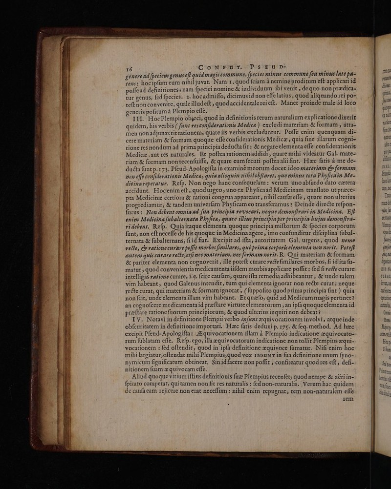 r6 Co Ww'riu?T. Dos Yf'u-D- genere ad [peciem genus eft quid magis commune, [pecies aninsus commune feu minus late pa- :e25: hocipfüm eum nihiljuvat. Nam 1. quod Íciam à nemine proditum eft applicari id offead definitiones; nam fpeciei nomine &amp; individuum ibi venit , de quo non pradica- tur genus, fed fpecies. 2. hoc admilfo, dicimus id non effe latius, quod aliquando rei po- teft non convenire, quale illud eft , quod accidentale rei eft. Manet proinde male id loco generis pofitum à Plempio effe. JEU — ET III. HocPlempio objeci, quod in definitionis rerum naturalium explicatione dixerit quidem, his verbis ( funt res con[iderationis Medica ) excludi materiam &amp; formam , átta- men nonadjunxerit rationem, quare iis verbis excludantur. Poífe enim quenquam di- cere materiam &amp; formam quoque effe confiderationis Medicz , quia fine illarum cogni- tione res nondum ad prima principia deducta fit : &amp; negare elementa effe confiderationis Medica aut res naturales. Et poftea rationemaddidi , quare mihi videatur Gal. mate- riam &amp; formam non recenfuiffe, &amp; quare eum fecuti pofteaaliifint. Hzc fatis à me de- ducta funt p. 173. Pfeud- Apologifta in examine meorum docet ideo szateriam Q» formam non effe confiderationis Medica; quia alioquin nibilobflaret, quo mintus tota Phy[icain Me- dicinarepetatur. Refp. Non nego hanc confequelam : verum unoabfurdo dato cateta accidunt. Hocenim eft, quod urgeo; unoex Phyficaad Medicinam tranflato ut praece- pta Medicinz certiora &amp; rationi conprua appareant , nihil caufz effe , quare non ulterius progrediamur, &amp; tandem univerfam Phyficam eo transferamus ? Deinde directe refpon- furus: Nen debent omniaad [ua principia revocari, neque demon[Irari in Medicina. Eft enim Medicina [ubalternata Pbyfica, quare illius principia per principia bujus demon[tra- vi debent. Refp. Quiaitaque elementa quoque principia miftorum &amp; fpecies corporum fünt, non eft neceffe de his quoque in Medicina agere , imo confunditur difciplina fubal- ternata &amp; fübalternans, fi id fiat. Excipit ad ifta, autoritatem Gal. urgens, quod zeme vele, i vationecurare poffit morbos [fmilares, qui prima corporis elementa non norit. Poteft autem quis curare recle,et[i nec materiam, nec formam norit. R. Qui materiam &amp; formam &amp; pariter elementa non cognoverit, ille poteft curare reclefimilares morbos, fi id ita fa- matur , quod convenientia medicamenta iifdem morbis applicare poffit : fed fi ree curare intelligas ratione curare, i.c. fcire caufam, quare ifta remedia adhibeantur , &amp; unde talem vim habeant, quod Galenus intendit, tum qui elementa ignorat non recte curat ; neque rc&amp;e curat; qui materiam &amp; formam ignorat , ( füppofito quod prima principia fint ) quia non fcit, unde elementa illam vim habeant. Etquafo, quid ad Medicum magis pertinet? an cognofcere medicamenta id praflare virtute elementorum , an ipfà quoque elementa id praíftare ratione füorum principiorum, &amp; quod ulterius inquiri non debeat? I V. Notavi in definitione Plempii verbo zíu7: xquivocationem involvi, atque inde obfcuritatem in definitione importar. Hzc fatis deduxi p. 175. &amp; feq. method. Ad hzc rum füblatam effe. Refp. cgo, illa equivocatorum indicatione non tollit Plempius zequi- vocationem : fed oftendit, quod in ipfa definitione zquivoce fümatur. Nifi enim hoc mihi largiatur, oftendat mihi Plempius,quod vox 1NsuNr in fua definitione unum fyno- nymicum fienificatum obtineat. Sinidfacere non poffit ; confiteatur quod res eft , defi- nitionem fuam z quivocam effe. Aliud quoque vitium iftius definitionis fuz Plempius recenfet; quod nempe &amp; a£ri in- fpirato competat, qui tamen non fit res naturalis : fed non-naturalis. Verum hac quidem de caufa cam rejicere non erat neceffum : nihil enim repugnat; rem non-naturalem effe rem mu ru dunt grim juin qu er nun atit feci matur att You n H5£. feni xdi (em, Tran mez di vis ju ge man hey qui fuer aiu pn M bipurtat Mt N. TUR AL (tratan ufente Qntation ttal, Omni T Mery tmeyid Hocp Bil r L t Primeen: leninief We, fte I bie 2n ar