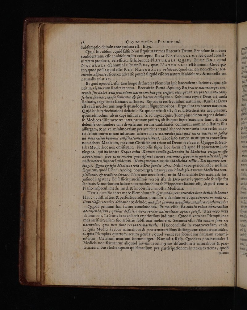 1$ CowNrur. Pszun Subfumptio deinde ante probata eft, Ergo. Quid hicabfoni, quid falfi» Non fequitur ex mea fententia Deum fecundum fe, utens confideratum, effe inabfolutofüo conceptu Rz M NATURALEM: fed quod cumfa- nitatem producit, velefficit, fe habeatut N Arug Ars Quin, feu üt: EN 5 quod NATURALE cíthomini; feuut Rzs, que NaATunAzLrS cfthomini. Unde pa- tet, quod poflit quid efle Rzs NATuURALIS relative, quod tamen non eft Res Na- zuralis abfolute : ficut ex adverfo poteft aliquid effe res naturalis abfolute ; &amp;: non eflc res naturalis relative. Et quid opus eft, ifta tam longe deducere? Plempius ipfe hac eadem illationis ; qua ipfe utitur, vi, mecum fentire tenetur, Ecceaitin Píeud- Apolog. Resprater naturam pro con- rario fuo babet rem [ecundum naturam: bacque triplex eft , prout ves prater naturam, fcilicet fanitas, caufa Janitatis, d» [anitatem confequens. Subfumat ergo: Deus eft caufa fanitatis, angeli funt fanitatis cuftodes. Ergo funt res fecundum naturam, Rurfus : Deus eft caufà morborum; angeli quandoque inflipunt morbos. | Ergo funt res prater naturam. Quid huic tatiocitationi deficit ? Et quid periculi eft; fi ea à Medicis ita accipiantur, quemadmodum ab iiscapiinfinuavi. $i id urpeat quis, (Plempius id non urget ) debnit- fe Medicos difcernere res intra naturam pofitas, abiis qua? fupra naturam funt, &amp; non debuiffe confundere tam diverfarum rerum caufálitates communi nomine : ftatim illis alfurgam, &amp; ne vel minimo etiam per accidens errandi füppeditetur anfa uno verbo addi- to definitionem meam inítituam taliter: R &amp; s zaturales funt qua intra naturam pofita ad naturalem bominis conflitutionem pertinent. Hoc ipfo. tamen neutiquam conceflero non debere Medicum, maxime Chriftianum etiam ad Deum fe elevare. Quippe &amp; Gen- tiles Medici hoc non omiferunt. Notabilis fuper hoc locus eft apud Hippocratem ]. de elegant. quiita fonat: Neque enim Numen cuntia gubernans in Medicina otiofum effe advertimus , [roe ip iis morbis quos ipfimet curare nitimur , fioe in is quos ultra abfque nostra opera [uperari videmus. Nam quotquot. emorbos Medicina tollit , Dei munere con- tingit. Quin (b ipfa Medicina via à Deo pendet , t»c.. Nihil vero periculi eft, ne hinc fequatur, quod Pfeud. Apolog. porro urget, ut zzagzam Theologia partem Medicina com- pledatur, C traitare debeat. Nam non neceffe ett, utin Medicina de Dei natura &amp; hu- jufmodi agatur ; fed fufficit pauciffimis verbis ifta de Dco notari , quomodo fe refpectu fanitatis &amp; morborum habeat: quemadmodum ab Hippocrate fa&amp;tum eft, &amp; poft eum à Nafio infpecul. meth. med. &amp; à nobis fiet in noftra Medicina. Tertia quzftio inter me &amp; Plempium eft: G)zomodo resnaturales bene dividi debeant? Hanc ut diftin&amp;ius &amp; perfectius tollam, primum videndum erit , qua zz rerum natura- lium claffe vecen[eri debeant ? &amp; deinde: qua fint [umma divifionis membra con[lituenda? Quoad primum has ftatuo conclufiones. Prima eft: Ez omuia rebus naturalibus aecen[enda [unt , quibus definitio vera rerum naturalium aptari poteft. Utra vero vera definitio fit, Le&amp;toris benevoli erit ex prioribus judicate, Quod fi vero nec Plempii, nec mea arriferit, aliam füo arbitrio fübflituat meliorem. Secunda eft: 1a omnia funt res naturales, qua non [unt ves praternaturales. Hzcconclufio in controverfiam venit. 1, quia Medici à rebus naturalibus &amp; praternaturalibus diftinguunt res non-naturales, 2. quia Plempius quartum rerum genus , quod vocat res fecundum naturam commi- ni(citur, Caeterum neutrum horum urget. Namad r. Refp. Quod res non. naturales à Medicis non ftatuantur aliquod novum rerum genus diftin&amp;tum à naturalibus &amp; prz- ternaturalibus : fed tanquam quid medium per participationem inter ea extrema , quod prout Conti sun vili qum jum tum re) bas, N Mn Cot) tme mutus, Hem Dun Cm rt tint lite TUnpony