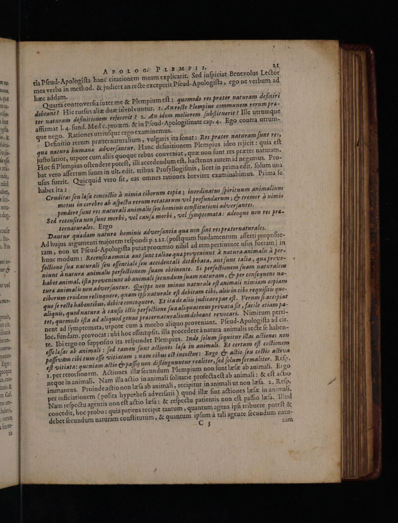 7 20H19, b qua 51g. rilio- [unt ela aX divi vifi h rft. reli- inde, nihil abet, t [cti- Dota. doj- caufe , Ità- Pto t ne 4r ] 1t ute iit ponit, m cit. iflotis incote qnte onu Eo: oque js, Gill m Gal. 30 àmf- liber verom Veniet Óà Aroroc; PlSMP1Lb m cia Pfeud-Apologifta hanc citationem meam explicarit. Sed infpiciat Benevolus Lector mea verba in method. &amp; judicet an re&amp;te exceperit Píeud- Apologifta , €go ne verbum ad hzc addam. dartá controver debeant? Hic rurfus ali dua involvuntur. I. Anreile Plempius communem rerum pra- ter naturam definitionem rejecerit 8. 2. 4n idem meliorem. fab[lituerit ? Ylle utrumque affirmat l. 4. fund. Med c. prooem. &amp; in Pfeud-Apologiímate cap: 4- Ego contra utrum- uenego. Rationes utriufque ergo examinemus. Definitio rerum praernaturalium vulgaris ita fonat: Res prater naturam [unt res, ua natura bumana adeer[antur. Hanc definitionem Plempius ideo rejicit : quia eft liis quoque rebus conveniat , qua non funt res prater naturam. jufto latior, utpote cum à Hocfi Plempius oftendere poteft; illiaccedendum eft, ha&amp;enus autern id negamus. Pro- bat vero affertum fuum in ult. edit. tribus Profyllogifmis , licet in primaedir, folum una ufus fuerit. Quicquid vero fit, eas omnes rationes breviter examinabimus. Prima fe habet ita : Cruditas feu la[a concoctio X nimia ciborum copia ; inordinatus [pirituum animalium motus in cerebro ab ajpetiu verum rotatarum vel profundarum s c tremor à nimio pondere [unt res naturali animalis [eu bominis con flitutioni adver [antes. Sed vecen[ita non [unt morbi , uel cau[a morbi voel [ymptomata: adeoque non ves pr&amp;- zernaturales. Ergo Dantur quadam natura bominis ad-cuer(antia qua non fint ves praternaturales. Ad hujus argumenti majorem refpondi p.221. (poftquam fündamentum afílerti propofue- ram, non ut Pfeud-Apologifta putat prooemio nihil ad rem pertinente ufus fueram ] in hunc modum: Recenfitaomnia aut funt taliae qua proveniunt à natura animali à per- feclione [ua naturali feu effentiali [eu accidentali detrbata, aut (unt talia , qua prove- niunt ànatura animalis perfectionem fuam obtinente. S: perfectionem [uam naturalene babet animal, ifla proveniunt ab animali fecundum [uam naturam y dh per con(equens na- iura animali non adeer[antur. Quippe non minus naturale eft animali nimiam copiam ciborum erudam relinquere, quam ipi naturale eft debitam cibi, aliis in cibo requi[itis quo- que fe recte babentibus, debite concoquere.. Et itadealiis judicarepar eft. Verum fi accipiat aliquis, quod natura à caufis ifia perfectione [ua aliquatenus priuata fit , facile etiam pa- 1et, quomodo ifla ad aliquod gens praternaturalium debeant revocari, Nimirum perti- nent ad (ymptomata, utpote cum à morbo aliquo proveniant. Píeud-Apologifta ad cit. loc. fundam. provocat : ubi hoc affuinpfit, illa proccdereá natura animalis recte fe haben- te. Ibiergo co fappofito ita refpondet Plempius. Inde folum fequitur illas actiones nou e[felafas ab animali : fed. tamen. fun? actiones lae in animali. Et certum efl coctionem pélfiodm cibi tum effe oitiatam 5 nam cibus est incodius:- Ergo. e, actio. [eu co&amp;lio activa eff vitiata: quoniam atio e pa[fio non. diflinguuntur realiter, fed [olum formaliter. Refp. rretorfionem. Actiones illz fecundum Plempium non funtlzfz ab animali. E190 neque in animali. Nam illa atio in animali folitarie profectaeft ab animali: &amp; eft actio per inficiationem ( pofita hypcthefi adverfarii ) quod illa fint a&amp;iones laíx in animali. Nam refpe&amp;tu agentis non eft a&amp;tio laa; &amp; reípe&amp;u patientis non eft paffio laca. lllud concedit, hoc probo: quia patiens recipit tantum , quantum agens ipfi tribuere poteft &amp; debet (ecundum naturam conftitutum , &amp; quantupt ipfum à tali agente (ecandum natu- C 5 iam I.pe