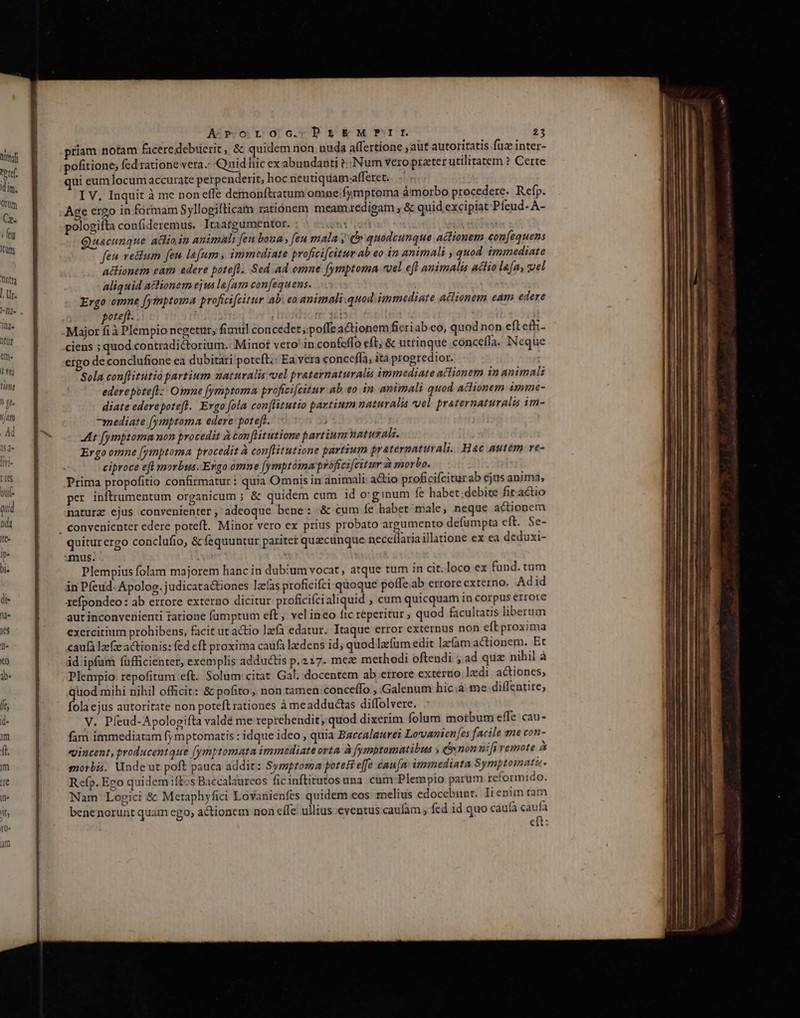 turaf (ic dim. Orüm Ca. j fen Jum 'Ohtta [ Ur. 1d htür em. It fe T h gt. Ian A-woroc.DPrs&amp;kMPILI 23 priam notam facere debiierit, &amp; quidem non nuda alfertione aut autoritatis fuz inter- pofitione; fed ratione vera.- Quid hic ex abundanti ?:: Num vero praeter utilitatem ? Certe ui eum locum accurate perpenderit, hoc neutiquam-afferet. I V, Inquit à me non effe demonftratum omne;fymptoma áàmorbo procedere. Refp. Age ergo in formam Syllogifticatn ratiónem meam redigam , &amp; quid excipiat Píeud- A- pologifta confideremus. Itaargumentor. hx ud Quacunque adioin animali feu bona , feu mala y (quodcunque actionem eon[equens feu ve&amp;ium fen lafum , immediate proficifcitur ab eo in animali , quod immediate a&amp;ionem eam edere potefl. Sed ad omne [ymptoma «vel eft animalis actio lafa, el aliquid actionem ejus le[am con[equens. Ergo omne [ytmptoma proficifcitur ab eo animali.quod immediate adlionem eam edere poteft. ! rr: 3c15 Major fià Plempio negetur, fimul concedet poffe actionem fieriab eo, quod non eft eth- ciens ; quod contradictorium. Minot vero' in confeffo eft, &amp; uttinque conceífa. INeque ergo de conclufione ea dubitati poteft.: Ea vera concefla, ita progredior. Sola con[titutia partium naturalis vel praternaturalis immediate actionem in animali ederepbtefl:- Omne fymptoma profici[citur ab eo in animali quod actionem imme- diate ederepote[t. Ergo fola con[litutio partium naturalia «vel proternaturalis im- 7mediate [ymptoma edere: poteft. At [ymptoma mon procedit à con [Htutione partium natural. Ergo omne [ymptoma procedit à con[titutione partium praternatuvali.. Hac autem re- ciproce efl morbus. Ergo omne [ymptoma profreifeitur à morbo. Prima propofitio confirmatur: quia Omnis in animali a&amp;io proficifciturab ejus anima, per inftrumentum organicum ; &amp; quidem cum id o'ginum fe habet.debite fitactio naturz ejus convenienter, adeoque bene: &amp; cum fe habet male, neque actionem quitur ergo conclufio, &amp; fequuntur pariter quecunque neceílariaillatione ex ea deduxi- mus. Plempius folam majorem hanc in dubium vocat, atque tum in cit. loco ex fund. tum àn Pfeud- Apolog. judicatactiones lac(as proficifci quoque poffe ab errore externo, Adid 1efpondeo: ab errore externo dicitur proficifcialiquid , cum quicquam in corpus errore aut inconvenienti ratione füumptum eft vel ineo fic reperitur ; quod facultatis liberum exercitium prohibens, facit ut a&amp;io lzfa edatur. Itaque error externus non eft proxima caufà lzfz actionis: fed eft proxima caufa laedens id; quod lacfum edit lac(am actionem. Et id ipfum füfficienter, exemplis adductis p.227. mez methodi oftendi ; ad quz nihil à Plempio repofitum eft. Solum citat. Gal. docentem ab errore externo lzdi actiones, quod mihi nihil officit: &amp; pofito, non tamen conce(fo , Galenum hic:à: me diflentire, fola ejus autoritate non poteft rationes àmeadductas diffolvere. V. Píeud-Apologifta valdé me reprehendit; quod dixerim folum moibum effe cau- fam immediatam fymptomatis : idque ideo , quia Baccaleurei Lovvanien[es facile gne con- qincent, producentque [ymptomata immediate orta. à fymptomatibus , (n non nifi remote à morbis. Unde ut poft pauca addit: Sympzoma potest effe éau[n: immediata Symptoinatic. Refp. Ego quidem iftos Baccalaureos ficinftitutos una cum Plempio parum reformido. Nam Logici &amp; Metaphyfici Lovanienfes quidem eos melius edocebunt. Ii enim ta bene norunt quam ego; actionem non effe. ullius eventus.caufam ; fed id quo cauíaà caufa eft: