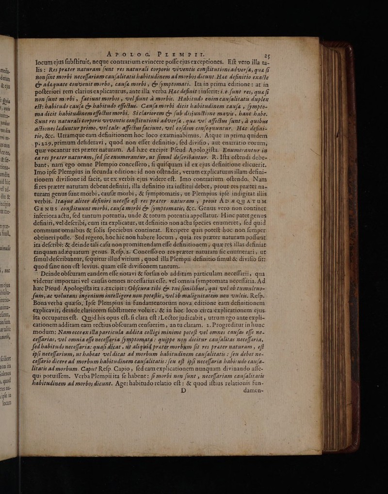 fhedu. detim & cs . Quis ^ 0ui Odtr2 Vnus hdi T1 nt. U$ not lerto, &íy- t/0a« dit id hic 'el ad. diu & nciplo tr tre- Tora Vnd, 7071 E mejus bfolu- itütio« inima» ratut jum. x ulis: miri, fcilicet non jtd ;alenus qud er Dd iple in locum A'»üo r-o-G-P r s wr. T. Iocum ejus fübftituit, neque contrarium evincere poffe ejusexceptiones. Eft vero illa ta- lis: Resprater naturam [unt ves naturali Corporis vvivuentis con[litutioni adver[a, qua fr on [int morbi nece[Jarinm cau[alitatis babitudinem ad morbos dicunt. Hac definitio exatle £» adaquate conuenit morbo , cau[a morbi , e ymptomati. Ita in prima editione : at in ofteriori rem clarius explicaturus, ante illa verba Hac defizir : inferit: i.e. [unt ves, qua f non (unt morbi , faciunt morbos , vel fiunt à morbis. Habitudo enimcau[alitatas duplex eft: habitudo cau[a f babitudo effectus. Cau[a morbi dicit babitudinem caufa , (ympto- ma dicit babitudinem effectus morbi. Siclariorem (^» (ub disjunclione mavis, banc babe. Sunt res naturali corpori vurventis con[Htutioni adver[a , qua vel affetius funt, à quibus aciiones laduntur primo, veltale: affectus faciunt, uel eodem confequuntur. Hac defini- tio, &c. Utramque eam definitionem hoc loco examinabimus. Atque in prima quidem p.229. primum defideravi , quod non effet definitio, fed divifio , aut enarratio corum, quz vocantur res przeter naturam. Ad hacc excipit Pfeud. Apolozifta. Ensmerantnr ia ea res prater naturam, [ed [ic enumerantur, ut. fimul de[cribantur. R. Yta oftendi debe- bant; nam ego omne Plempio conceffero , fi quifquam id ex ejus definitione elicuerit. Imo ipfe Plempius in fecunda editione id non oftendit, verum explicaturusillam defini- tionem divifione id facit, ut ex verbis ejus videre eft. Imo contrarium. oftendo., Nam fires preter naturam debent definiri, illa definitio ita inftitui debet, prout res prater na- turam penus fünt morbi , cauf morbi ; & (ymptomatis , ut Plempius ipfe indigitat illis verbis. Itaque aliter definiri neceffe eft. ves prater naturam , prout Ap &QuATUM GzNus eonflituunt morbi, caufa morbi C» (ymptomatis, &c. Genus vero non continet inferiora actu, fed tantum potentia, unde & totum potentia appellatur. Hinc patet genus definiri, vel defcribi cum ita explicatur, ut definitio non actu fpecies enumeret, fed quid commune omnibus & folis fpeciebus contineat. Excipere quis potelt hoc non femper obtineri pofle. Sed regero, hoc hic non habere locum , quia res prater naturam poífunt ita deícribi: & deinde tali cafu non promittendam effe definitionem , qua res illas definiat tanquam adz quatum genus. Refp. 2. Conceffo eo res:praeter naturam fic enumerari , ut fimul defcribantür, fequitur illud vitium , quod illa Plempii definitio fimul & diviíio fit: quod fane non eft levius, quam efle divifionem tantum. * Deindeobícuram eandem effe notavi & forfan ob additam particulam neceffarii, qua videtur importari vel caufas omnes neceffarias e(Te, vel omnia f(ymptomata necetlaria. Ad hac Pfeud- Apologifta ita 1.excipit: Ob[cmra tibi (11i fimilibus qui vel ob tumultuo- fumyac vvolutans ingenium intelligere non pote[lis ,oelob malignitatem non uultis. Relp. Bonavetba quao, Ipfe Plempius in fundamentorum nova editione eam definitionem explicavit; deinde clariorem fübftituere voluit, & in hoc loco circa:explicationem ejus ita occupatuseft. Quidhis opus eft, fi clara eft »Le&orjudicabit , utrum ego ante expli- cationem additam eam rectius obícuram cenfuerim , an tu claram. 2. Progreditur in hunc modum: Naz» ecceex illa particula addita colligi minime potefl vel omnes caufas effe ne- ce[farias, vel omnia e[fe nece[faria (ymptomata: quippe non dicitur caujalitas nece[faria, fed babitudo neceffaria: quafi dicat , ut aliquid prater morbum [it ves prater naturam , eff ipfi nece[farium; ut babeat veldicat ad morbum habitudinem cau[Aalitatis : [eu debet ne- ce[fario dicere ad morbum babitudinem cau[Alitatis : fem efl ipfi nece[[aria babitudo cau[a- litatis ad morbum. Capi? Refp. Capio ; fed eam explicationem nunquam divinando atfc- qui potuiffem. Verba Plempiiita fe habent: ff z2orbi mon funt , nece[fariam cau[alitatts babitudinem ad morbos dicunt. Age: habitudo relatio eft: & quod iftius relauionis fun- D damen-
