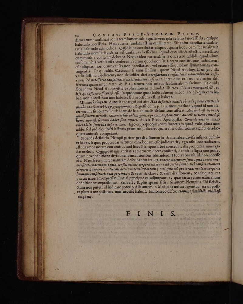 x6 Cowru-cm. PszubD-Aprornoc PLEM p? damentum: caufilitas: quis terminus? morbi: qualis vero ipfa relatio ? neceffaria, quippe habitudo neceffaria. Hzec aurem fundata eft in caufalitate : Eft enim neceffaria. caufali- ratis habitudo ad morbos. Quid hinc concludat aliquis , quam hoc: cum fit caufalitatis habitudo neceffaria, &amp; ea vel caufz , vel effectus : quod &amp; caufz: &amp; effectus necetfario cum morbis, cohzrere debeant? Neque ideo particulam F o RsAN addidi, quod alium (enfam in his verbis effe cenferem: verum quod non fatis: certo conftiturum judicarem, effe aliquas morborum caufas non neceffarias , vel etiam effe quaedam fymptomata con- üngentia. De quoalibi, Caeterum fi eum fenfum , quem Píeud- Apologifta urget , illa verba (uftinere deberent ; non debuiffet dici zeceffarzam cau[alitatis habitudinem infe- runt; fed nece[fario cau[alitatis habitudinem inferunt: inter quae etfi non eft major dif- ferentia quam inter VE s &amp; V A, tamen.non minus fenfum alium faciunt. Et quid ? fecundum Pfeud- Apologiftae explicationem redundat illa vox. Nam omne quod est , €0 ápfo quo eft, nece[fum eft effe: itaque omne quod habitudinem habet, eo ipfo quo eam ha- bet, non poteft eam non habete; fed neceflum eft ut habeat. Ultimo &amp;zixe4cw Autoris redargui ubi ait: Hac definitio exacte t adequate convenit snorbo cata morbi, &amp;» [ymptomatis: Regefli enim p. 250. mez methodi, quod id nonali- ter verum fit; quam fi quis idem de hac animalis definitione alferat. Animal eft vivens; uod fi bomo nom est, tamen ei (ub eodem genere proximo opponitur : Aut eft vivens , quod fs bomo non eft, [fenfum babet fine mente. Solvit Pfeüd- Apologifta. Concedo zotum : nam zolerabiles funt illa definitiones. . Ego ergo quoque, cum impetrem quod volo;plura non addo, fed judicio docti le&amp;oris permitto judicare, quam illa: definitiones exacte &amp; adac- quate animali competant. Secunda definitio Plempii pariter per divifionem fit, &amp; membra divifa infuper defini« ta habet, fi quis proptereas virtutes cam bonam effe judicaverit , ego nihil contradixero, Iítud tamen notare convenit; quod licet Plempius iftud concedat, illa propterea non eva- dacmelior. Quippe magis veritatis amatorem decet confiteri, definiri aliqua non: poffe, quam pro definitione divifionem incautioribus obtrudere. Hioc vero-caía id. non necetfe eft. Nam fi res przter naturam deícribantur ita: Resprazer gaturam [unt, que intra uni- verfitatis naturam pofita conflitutioni corporis humani ad'uer[a [unt ; vel confistutionem corporis bumanià naturali declinantem important ; 'oel qua ad praternaturalem corpor ia bumani con[Htutionem pertinent: &amp; vere , &amp; clare, &amp; citradivifionem , &amp; adaquate res definitionem expreffimus. Satis eft, &amp; plus quam (atis. Si autem.Plempius fibi fatisfa- &amp;um non putet, id indicare poterit. Alia autem in Medicina noftra legentur, ita ut poft- . ca plura à me poftulare non neceffe habeat. Finioinco dicto: Horine femidocto nibil eff iniquius, F I.N S. ——————