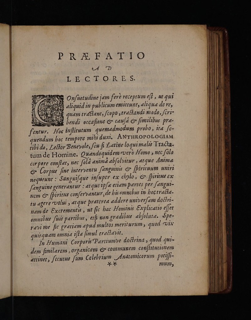 PRUANPEMACIMOCO ULP? L-E.C T.O0.R E.S. o Onfuetudine jam fere receptum ef , ut qui Re eS aliquid i publicum emutunt, aliqua de ve, EAS auam trdtlants fcopo ,trathand modo, fcri- | RSS AM bendi occafione e cau[a cr fimilibus pra- | entur. Hoc inflitutum quemadmodum probo, t4. fc- uendum boc tempore mihi duxi. ANTHROPOLOGIAM ribi de, LeBor Benevole, fcu ft tite loqui malis 'Yracta. ' tum de Homine. Quandoquidem cuero Homo y nec folo cir pore conftat, nec old animá ab[olvttur , atque Anma e Corpus fine interventu fanguinis c [piruum wmrz nequeunt : Sangut[que infuper ex chylo, e fpiritus ex fanguime generantur : atque ip[a eam pavtes per fangut- | nom e [piri confervantur ,de his emmbus in boctratla- l tu agere coolui , atque pretevea addere univerfam dotlri- zm de £xcrementi , ut (ic bac Hominis £xplicatio e[[et | omnibus. fius partibus , erf, non gradibus abfoluta.. Spe- ravi me. [ic gratiam apud multos meriturum , quod «oix quiqnam omma ifla [omul traBavit. | | In Human Corporis Partiumye doctrina , quod gi- | dem fumlarem ; organicam co» communem con[htuionem  attinet , fecutus fum Celebrium | Anatomicorum petiffi- i mum,