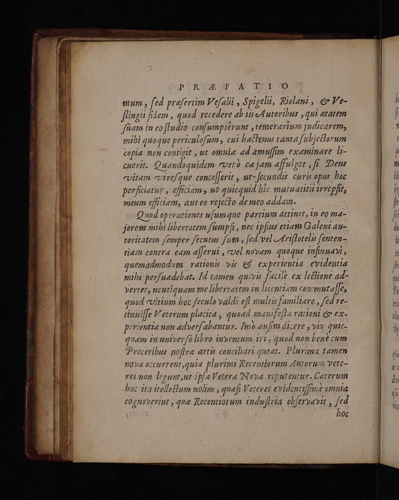 D'R'UWw A WII OD mum y fed prefertim Ve[alii , Spigelit, Riolami , ev Ve- fingit fidem , quod recedere ab is eAutovibus , qui etatem fiiam in eo [udo confumpserunt ,temerarium judicarem, mihi quoque periculofum, cui ba&amp;henus anta fubjetorum cofta non contigit ut omnia ad amu[fum examinare li- cuerit.. Quandoquidem cveró ca jam affulget , ff. «Deus cvitam ctrefaue. conce[Jerit , ut» fecundis. curis opus bac perfiiatur , efiam; ut quicquid bic mutuattit irrepfit, meum efhciam, auteo rejecto de meo addain. Quod operationes u[umque partium attinet, 1n eo ma- jorem mibi libertatem fump]i , nec ipfius etiam Galen au- toritatem femper fecutus fum , [ed vel Leriflotelis fenten- tiam contra eam afferuz , uel novam. quoque in[imuayi , quemadmodam | rationis pis €5 experteutia evidentia mibi. perfuadebat. Id tamen quivis féctle ex leone ad- vertet, neutiquam me libertatem in licentiam coumuta[[e, quod cvitium boc fecula valdé efl multis Jamiliare , fed re- perieutia non adyerf: abantur. Imó aufm dicere , yix quic- qam in uptverfà libro inventum i11 , quad non bent cum Proceribus gofira artis conciliari queat. Plurima tamen nova occurrent,quia plurimi Recentiorum Autorum vete- Yes non legunt ut ipfa Vetera Nova veputentur. Ceterum boc tta itelleflum nolim , quafi Veteres evidentiffe omnta cognoverint , que Recentiorum 1nduflria objervavit , fed | | | | boc Agnus ma trm i