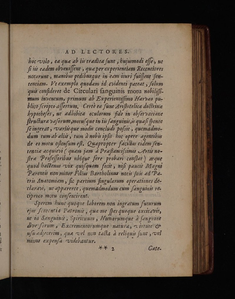 AD L'EG'T ORES:. boc colo , e4 que ab iis tradita Junt y bujusmod:i effe , 4t Jf is eadem obyeni[]eut » qtue per experientiam &amp;ecentiores . motarunt , mambus pedibutque ip eam ituri fuil]ent 'fen- tentiam. Vt exemplo quodam id. evidenti pateat , folum quit cofideret de. Circulari fanguinis motu »obiLff- mum inventum» primum ab Experientil[no Faryeo pu- blico fcripto affertum, | Certe e funt Aviflotelica dottrina Jypotbefes , ut. ad/ibita. oculorum fide 1m. obfervatione firuclura vaforumymoufque 1 125 fanguis s quaft [onte fé ingerat , cvarittque modis concludi pofsit , quemadmo- dum tumabalit , tum à mobs ipfis. boc opere: agentibus de eo motu oftenfum efl. Quapropter facilius eidem fen- tentia 4cquievi (. quam jam 4 Preflami[simis atvtit no- ftre. Profe[foribus: ubique. fere probari conflat) atque quod battenus vix quif guam feat ) nfi pauci Magnt Parentis non minor Filius Bartbolinus motis fuis ad Pa. tris Anatomiam , fic partium fingularum. operationes de- Clayayi, ut abpareret , quemadmodum eum fanguinis ve- Cpreco motu confentirent. Sperem bunc quoque laborem non ingratum futurum ejus fententia Patroni , que me [pes quoque XCEAYIEs ut 3a denguini , spirituum 1 Hwynorumque 4 [anguine dive forum , E xcremeptorumque * natura, ec irtute e ufu adjecerim , qua coel nom tata à veliquis [uut vel 277171771 expenfa cuidebantur.