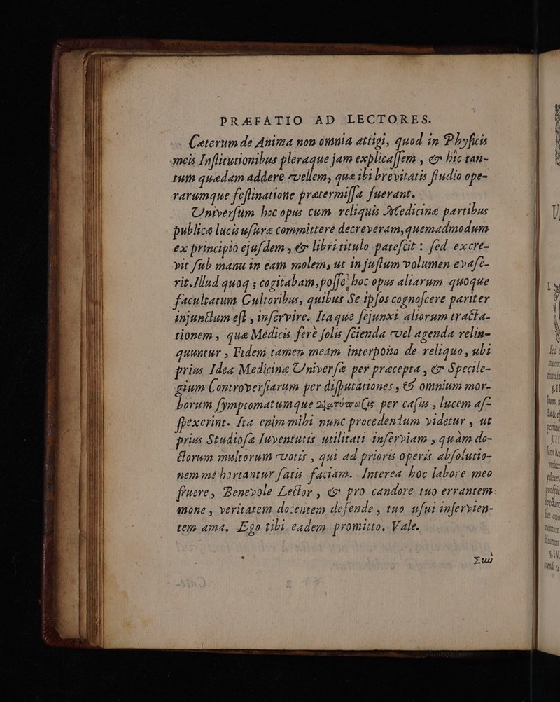 PRAEFATIO AD LECTORES. Ceterum de Anima non omma atügi, quod in P hyfici tum quedam addere «vellem, que ibi brevitatis fludio ope- rarumque fefinatione pratermi[Ja. fuerant. Cnverfum boc opus cum. veliquis Jedicima partibus publice lucis ufüra committere detreveram,quemadmodum ex principio ejufdem , e libri titulo patefat z fed. excre- yit fub mauu in eam molem, ut injufium volumen evafe- vit.Ilud qu04 ; cogitabam, po[je, hoc opus aliarum quoque acultatum Gultoribus, quibus Se ip[os cognofcere pariter injuntlum efl , ynférvire. Itaque fejunxi. aliorum tracta- tionem , qu&amp; Medici fere folis fienda cvel agenda relin- quuntur Fidem tamen meam interpozo de veliquo, ubi frin Idea Medicine C/niverf&amp; per pracepta , &amp;v Specile- guum É ontrover[fiarum per difputationes ,€9 omnium mor- Lorum [ymptomatumque 2jgrósraQs. per cafus , lucem «[- exerint. Ita. epim mibi munc procedendum videtur , ut privs Studiofe Iuyentutis utilitati 1nferviam , quam do- orum multorum cvotit , qui ad prioris operis abfolutia- nem mé byrtantur fatis faciam. | [nterea boc labore meo mone , veritatem dozentem defeude , tuo. ufui inferyten- tem 4m, Ego tibi eadem promito. Vale. f jM i : ( Werte fl (os hi vente [/2] ^ prol Tic Ier üt Quo Ti CRttm Nl rfe AUC