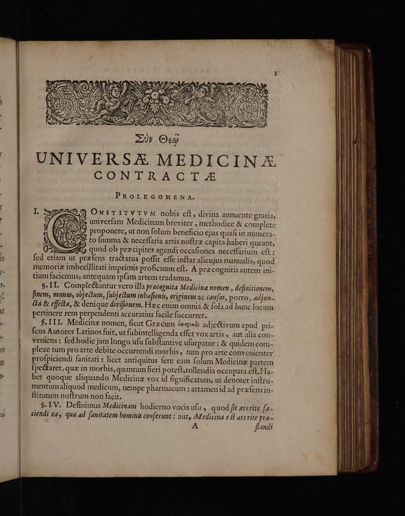 UNIVERSAX MEDICINA CONTRACT.E PROLEGOMENA. P) ONsTITY TVM nobis eft, divina annuente gratia, 2 i5 univerífam Medicinam breviter ; methodice &amp; complete JS proponere, ut non folum beneficio ejus quafi in numera- Ne 5 to fumma &amp; neceffaria artis noftrz capita baberi queant, ut quod ob przcipites agendi occafiones necetlarium efi : fed etiam ut przfens tractatus poffit effe inftar alicujus manualis, quod memori imbecillitati imprimis proficuum eft. A pracognitis autem ini- tium faciemus, antequam ipfam artem tradamus. $. II. Complectuntur vero illa precognita Medicine nomen , definitionem, finem, munus, objectum, fubjetum ibafionis, originem ac cau[as, porro , adjun.- da &amp; effeta, &amp; denique divifionem. Hzc enim omnia &amp; fola ad hunc locum pertinere rem perpendenti accuratius facile fuccurret; $.III. Medicinz nomen, ficut Grzcum ia«pxz; adjectivum apud. pri- fcos Autores Latinos fuit, ut fi ubintelligenda effet voxartis, aut alia con- veniens : fed hodie jam longo ufu fubitantive ufürpatur : &amp; quidem com- plexe tum proarte debite occurrendi morbis, tum pro arte convenienter profpiciendi fanitati : licet antiquitus fere eam folum Medicine partem Ípe&amp;aret, quz in morbis, quantum fert poteft;tollendis occupata eft. Ha- bet quoque aliquando Medicinz vox id fignificatum, ut denotet inftru- mentumaliquod inedicum, nempe pharmacum : attamenid ad prafensin- Ititutum noftrum non facit. S. LV. Definimus Medicinam hodierno vocis ufu , quod fit arsvite fa- eiendi ea, qua ad. (anitatem bominis conferunt : aut, Adedicina est arsrite pra - A fland f