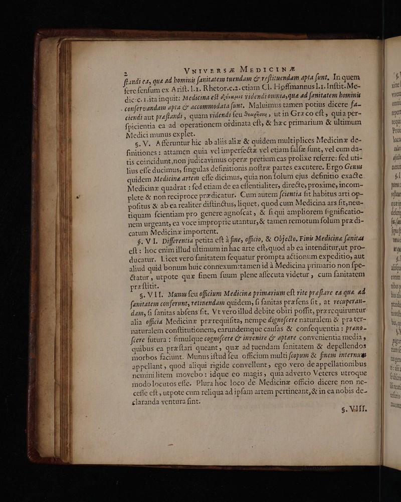 fini e4, qua 4d bominis fanitatem tuendam c ve[Hizuendam apta funt. In quem fere fenfum ex A rit. L.1. R hetor.c.2. etiam Cl. Hoffmannus L1. Inftit. Me- dic:C. 1.1ta inquit: Medicina esl epis videndi omnia,qua ad fJanitatem bominis . confervandam apia c accommodata (unt, Maluimus tamen potius dicere f4- ciendi aut preftandi , quam videndi feu Sogsczd , utin Gra co eft quia per- fpicientia ea ad operationem otdinata eft, &amp; hzc primarium &amp; ultimum ledici munus explet. s. V. Afferuntur hic ab aliis aliz &amp; quidem multiplices Medicinz de- finitiones: attamen quia vel imperfe&amp;z vel etiam falfz funt, vel cum da- tis ccincidunt,non judicavimus opere pretium eas prolixe referre: fed uti- lius effe ducimus, fingulas definitionis noftre partes excutere. Ergo Genus uidem Medicina artein effe dicimus, quia non folum ejus definitio exacte Medicinz quadrat : fed etiam de ea effentialiter, directe proxime, incom- plete &amp; non reciproce predicatur. Cum autem fcientia it habitus arti op- pofitus &amp; ab ea realiter diftin&amp;tus, liquet, quod cum Medicina ars fit,neu- tiquam fcientiam pro genere agnofcat , &amp; fiqui ampliorem fignificatio- nem urgeant, ea voce improprie utantur, &amp; tamen remotum folum pra di- catum Medicinx importent. $. VL. Differentia petita eft à fine, oficio, &amp; Objcdlo, Finis Medicina fanitat cft: hoc enim illud ultimum in hac arte eft; quod ab ea intenditur,ut pro- ducatur. Licet vero fanitatem fequatur prompta actionum expcditio, aut aliud quid bonum huic connexum:tamen id à Medicina primario non fpe- &amp;atur , utpote qux finem fuum pleneaflecuta videtur, cum fanitatem pra ftitit. s. VIL. Munus feu oficium Medicina primarium eft vite praflave ea qua. ad fanitatem conferunt, reiinendam quidem, fi fanitas prafi ens fit, at recuperan- dan, 6 fanitas abfens fit, Vt veroillud debite obiri poffit, przrequiruntur alia efficia Medicinz przrequifita, nempe dignofcere naturalem &amp; prater- naturalem conftitutionem, earundemque caufas &amp; confequentia : preno- fcere futura : fimulque cognofcere C invenire c aptare convenientia media quibus ea przítari queant, quz ad tuendam fanitatem &amp; depellendos morbos faciunt. Munusiftud feu. officium mul fcopium &amp; finem internum appcliant quod aliqui rgide convellunt, ego vero de appellationibus nemini litem imovebo : idque co magis, quiaadverto Veteres utroque modo locutos effe. Plurahoc loco de Medicinz officio dicere non ne- cefle eft , utpote cum reliqua ad ipfam artem pertineant, &amp; in ea nobis de- claranda ventura fint. S. VIT.  tud vivent omnt reet SN Prot loco aW iui exei él uet;