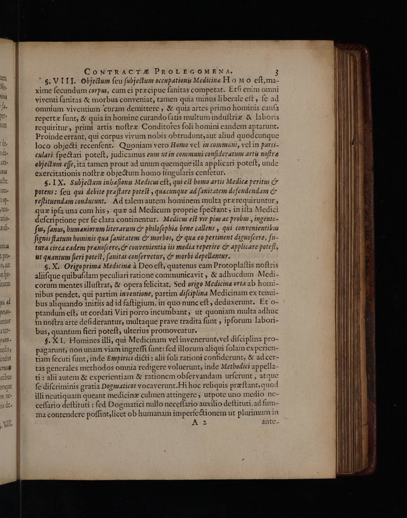 üt Me. toig uti« d ide Qm- 10- jet Atlo- 2d- aul tre- 0, lt nf tatem T i petii untur atet- 1t T neata y endos emu nibus ^n oque yn nc- «c de 15 G^ Men We HONTPEEFERSETT uec ORCI TEan co CoNTRACT.UE PROLEGOMENA. 3 $. VI TI. objectum feu fubjettum occupationis Medicine H 0 M o eftma- xime fecundum corpus, cum ei przcipue fanitas competat. Etfi enim omni viventi fanitas &amp; morbus conveniat, tamen quia minus liberale eit , fe ad omnium viventium curam demittere , &amp; quia artes primo hominis caufa repertz funt, &amp; quia in homine curando fatis multumindutltrie &amp; laboris requiritur, primi artis nofirz Conditores foli homini eandem aptarunt. Proinde errant, qui corpus vivum nobis obtrudunt;aut aliud quodcunque loco obje&amp;i recenfent. Quoniam vero Hormo vel in commani, velin parii- culari fpe&amp;ari. poteft, judicamus emm ut in communi confideratum arti noftre objectum ee; ita tamen prout ad unum quemque illa applicari poteft, unde exercitationis nollrz objectum homo tíngularis cenfetur. $. TX. Subjectum inba[ionzs Medicus elt, qui est homo artis Medica peritus potens: feu qui debite praftare potest , quecunque ad (anitatem defendendam c reftituendam conducunt... Ad talem autem hominem multa prerequiruntur , quz ipfa una cum his, quz ad Medicum proprie fpeGaant , in iita Medici defcriptione per fe clara continentur. Medicus e$t vir pius ac probus , ingento- fuss fanus, bumaniorum literavum c philofopbia bene callens , qui convenientibus fignis fatum bominis qua fanitatem C morbos, &amp; qua eo pertinent dignofcere, fa- tura circa eadem pranofcere, C convenientia iis media reperire C applicare poteft, ut quantum fieri potest, (anitas confervetur, &amp; morbi depellantur. s. X. Origoprima Medicina à Deo cft, quatenus eam Protoplatlis noflris aliifque quibufdam peculiari ratione communicavit , &amp; adhucdum Medi- corum mentes illuftrat, &amp; opera felicitat. Sed origo Medicina orta ab homi- nibus pendet, qui partim inventione, partim difciplina Medicinam ex tenui- bus aliquando initiis ad id faftigium, in quo nunc eit , deduxerunt. Et o- ptandum elt, ut cordati Viri porro incumbant, ut quoniam multa adhuc in noftra arte defiderantur, multaque prave tradita funt ; ipforum labori- bus, quantum fieri poteft, ulterius promoveatur. $. X I. Homines illi, qui Medicinam vel invenerunt; vel difciplina pro- pagarunt, non unam viam ingreffi funt: fed illorum aliqui folam ex perien- tiam fecuti funt, inde Empirici didi : alii foli rationt contiderunt, &amp; ad cer- tas generales methodos omnia redigere voluerunt, inde Methodici appella- ti : alii autem &amp; experientiam &amp; rationem obfervandam urferunt , atque fe difcriminis gratia Dogmaticos vocaverunt.Hi hoc reliquis preftant,quod illi neutiquam queant medicinz culmen attingere , utpote uno medio nc- ceffario deltituti : fed Dogmatici nullo necetlario auxilio deftituti;ad fum- ma contendere poffint;licet ob humanam im perfe&amp;ionem ut plurimum in A2 ante-